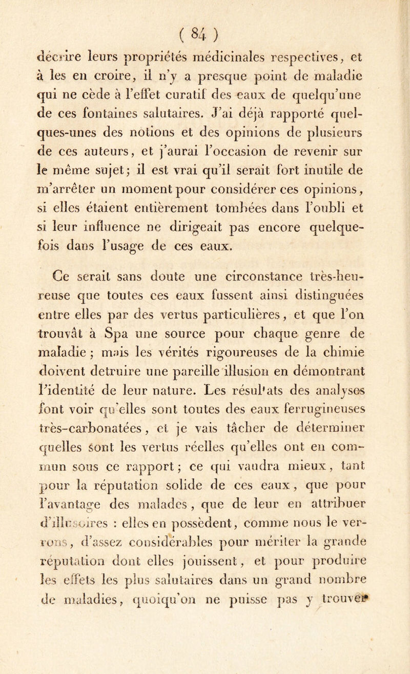 décrire leurs propriétés médicinales respectives, et à les en croire, il n’y a presque point de maladie qui ne cède à l’effet curatif des eaux de quelqu’une de ces fontaines salutaires. J’ai déjà rapporté quel¬ ques-unes des notions et des opinions de plusieurs de ces auteurs, et j’aurai l’occasion de revenir sur le même sujet; il est vrai qu’il serait fort inutile de m’arrêter un moment pour considérer ces opinions, si elles étaient entièrement tombées dans l’oubli et si leur influence ne dirigeait pas encore quelque¬ fois dans l’usage de ces eaux. Ce serait sans doute une circonstance très-heu¬ reuse que toutes ces eaux fussent ainsi distinguées entre elles par des vertus particulières, et que l’on trouvât à Spa une source pour chaque genre de maladie ; mais les vérités rigoureuses de la chimie doivent détruire une pareille illusion en démontrant l’identité de leur nature. Les résubats des analyses font voir qu’elles sont toutes des eaux ferrugineuses très-carbonatées, et je vais tâcher de déterminer quelles sont les vertus réelles qu’elles ont en com¬ mun sous ce rapport ; ce qui vaudra mieux, tant pour la réputation solide de ces eaux, que pour l’avantage des malades , que de leur en attribuer d’illusoires : elles en possèdent, comme nous le ver¬ rons, d’assez considérables pour mériter la grande réputation dont elles jouissent, et pour produire les effets les plus salutaires dans un grand nombre de maladies, quoiqu’on ne puisse pas y trouve#