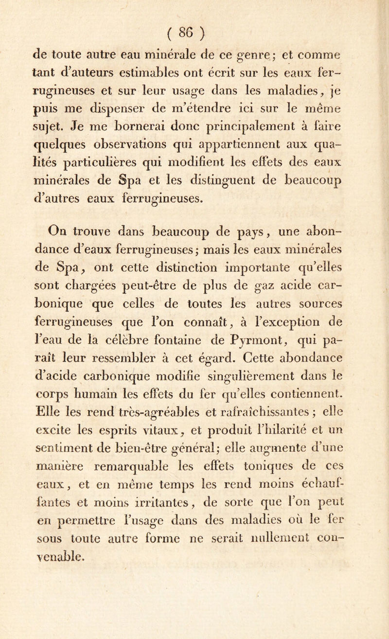 de toute autre eau minérale de ce genre ; et comme tant d’auteurs estimables ont écrit sur les eaux fer¬ rugineuses et sur leur usage dans les maladies, je puis me dispenser de m’étendre ici sur le même sujet. Je me bornerai donc principalement à faire quelques observations qui appartiennent aux qua¬ lités particulières qui modifient les effets des eaux minérales de Spa et les distinguent de beaucoup d’autres eaux ferrugineuses. On trouve dans beaucoup de pays, une abon¬ dance d’eaux ferrugineuses; mais les eaux minérales de Spa, ont cette distinction importante qu’elles sont chargées peut-être de plus de gaz acide car¬ bonique que celles de toutes les autres sources ferrugineuses que l’on connaît, à l’exception de l’eau de la célèbre fontaine de Pyrmont, qui pa¬ raît leur ressembler à cet ég'ard. Cette abondance d’acide carbonique modifie singulièrement dans le corps humain les effets du fer qu’elles contiennent. Elle les rend très-agréables et rafraîchissantes ; elle excite les esprits vitaux, et produit l’hilarité et un sentiment de bien-être général; elle augmente d’une manière remarquable les effets toniques de ces eaux, et en même temps les rend moins échauf¬ fantes et moins irritantes, de sorte que l’on peut en permettre l’usage dans des maladies où le fer sous toute autre forme ne serait nullement con¬ venable.