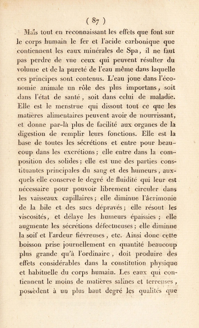 f ( 87 ) Mais tout en reconnaissant les effets que font sur le corps humain le fer et Facide carbonique que contiennent les eaux minérales de Spa, il ne faut pas perdre de vue ceux qui peuvent résulter du volume et de la pureté de Feau même dans laquelle ces principes sont contenus. L'eau joue dans l’éco¬ nomie animale un rôle des plus importans, soit dans l’état de santé , soit dans celui de maladie. Elle est le menstrue qui dissout tout ce que les matières alimentaires peuvent avoir de nourrissant, et donne par-là plus de facilité aux organes de la digestion de remplir leurs fonctions. Elle est la base de toutes les sécrétions et entre pour beau¬ coup dans les excrétions ; elle entre dans la com¬ position des solides ; elle est une des parties cons¬ tituantes principales du sang et des humeurs , aux¬ quels elle conserve le degré de fluidité qui leur est nécessaire pour pouvoir librement circuler dans les vaisseaux capillaires ; elle diminue Fâcrimooie de la bile et des sucs dépravés ; elle résout les viscosités, et délaye les humeurs épaissies ; elle augmente les sécrétions défectueuses ; elle diminue la soif et l’ardeur fiévreuses , etc. Ainsi donc cette boisson prise journellement en quantité beaucoup plus grande qiFà l’ordinaire , doit produire des effets considérables dans la constitution physique et habituelle du corps humain. Les eaux qui con¬ tiennent le moins de matières salines et terreuses , 1 t r possèdent à un plus haut degré les qualités que