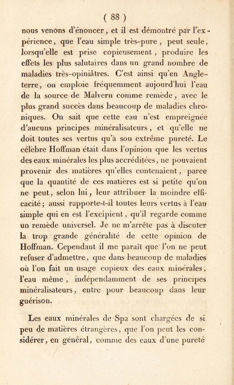 nous venons d’énoncer, et il est démontré par Inex¬ périence, que l’eau simple très-pure , peut seule, lorsqu’elle est prise copieusement , produire les effets les plus salutaires dans un grand nombre de maladies très-opiniâtres. C’est ainsi qu’en Angle¬ terre, on emploie fréquemment aujourd’hui l’eau de la source de Malvern comme remède, avec le plus grand succès dans beaucoup de maladies chro¬ niques. On sait que cette eau n’est empreignée d’aucuns principes minéralisateurs, et qu’elle ne doit toutes ses vertus qu’à son extrême pureté. Le célèbre Hoffman était dans l’opinion que les vertus des eaux minérales les plus accréditées, ne pouvaient provenir des matières qu’elles contenaient, parce que la quantité de ces matières est si petite qu’on ne peut, selon lui, leur attribuer la moindre effi¬ cacité ; aussi rapporte-t-il toutes leurs vertus à l’eau simple qui en est l’excipient, qu’il regarde comme un remède universel. Je ne m’arrête pas à discuter la trop grande généralité de cette opinion de Hoffman. Cependant il me paraît que l’on ne peut refuser d’admettre, que dans beaucoup de maladies où l’on fait un usage copieux des eaux minérales, l’eau même , indépendamment de ses principes minéralisateurs, entre pour beaucoup dans leur guérison. Les eaux minérales de Spa sont chargées de si peu de matières étrangères, que l’on peut les con¬ sidérer, en général, comme des eaux d’une pureté