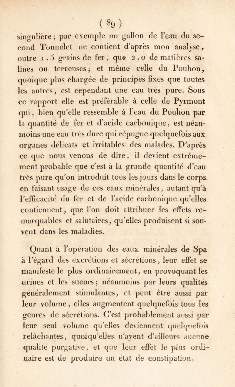 («9) singulière; par exemple un gallon de beau du se¬ cond Tonnelet ne contient d’après mon analyse, outre 1.5 grains de fer, que 2 . o de matières sa¬ lines ou terreuses; et même celle du Pouhon, quoique plus chargée de principes fixes que toutes les autres, est cependant une eau très pure. Sous ce rapport elle est préférable à celle de Pjrmont qui, bien qu’elle ressemble à l’eau du Pouhon par la quantité de fer et d’acide carbonique, est néan¬ moins une eau très dure qui répugne quelquefois aux organes délicats et irritables des malades. Diaprés ce que nous venons de dire, il devient extrême¬ ment probable que c’est à la grande quantité d’eau très pure qu’on introduit tous les jours dans le corps en faisant usage de ces eaux minérales, autant qu’à Inefficacité du fer et de l’acide carbonique qu’elles contiennent, que l’on doit attribuer les effets re¬ marquables et salutaires, qu’elles produisent si sou¬ vent dans les maladies. Quant à l’opération des eaux minérales de Spa à l’égard des excrétions et sécrétions, leur effet se manifeste le plus ordinairement, en provoquant les urines et les sueurs ; néanmoins par leurs qualités généralement stimulantes, et peut être aussi par leur volume, elles augmentent quelquefois tous les genres de sécrétions. C’est probablement aussi par leur seul volume qu’elles deviennent quelquefois relâchantes, quoiqu’elles n’ayent d’ailleurs aucune qualité purgative, et que leur effet le plus ordi¬ naire est de produire un état de constipation.