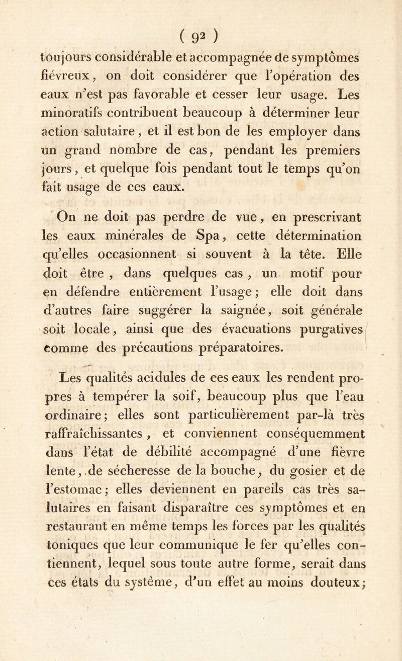 toujours considérable et accompagnée de symptômes fiévreux, on doit considérer que l'opération des eaux n’est pas favorable et cesser leur usage. Les minoratifs contribuent beaucoup à déterminer leur action salutaire, et il est bon de les employer dans un grand nombre de cas, pendant les premiers jours, et quelque fois pendant tout le temps qu'on fait usage de ces eaux. On ne doit pas perdre de vue, en prescrivant les eaux minérales de Spa, cette détermination qu’elles occasionnent si souvent à la tête. Elle doit être , dans quelques cas , un motif pour en défendre entièrement l’usage ; elle doit dans d’autres faire suggérer la saignée, soit générale soit locale, ainsi que des évacuations purgatives Comme des précautions préparatoires. Les qualités acidulés de ces eaux les rendent pro¬ pres à tempérer la soif, beaucoup plus que l’eau ordinaire; elles sont particulièrement par-là très rafraîchissantes, et conviennent conséquemment dans l’état de débilité accompagné d’une fièvre lente, de sécheresse de la bouche, du gosier et de l’estomac ; elles deviennent en pareils cas très sa¬ lutaires en faisant disparaître ces symptômes et en restaurant en même temps les forces par les qualités toniques que leur communique le fer qu’elles con¬ tiennent, lequel sous toute autre forme, serait dans ces états du système, d’un effet au moins douteux;