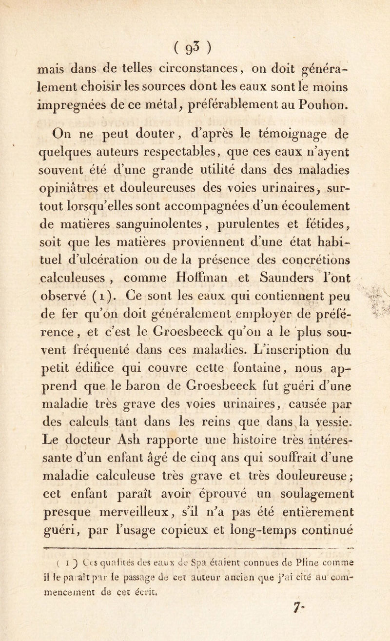 mais dans de telles circonstances, on doit généra¬ lement choisir les sources dont les eaux sont le moins imprégnées de ce métal, préférablement au Pouhon. On ne peut douter, d’après le témoignage de quelques auteurs respectables, que ces eaux n’ayent souvent été d’une grande utilité dans des maladies opiniâtres et douleureuses des voies urinaires, sur¬ tout lorsqu’elles sont accompagnées d’un écoulement de matières sanguinolentes, purulentes et fétides , soit que les matières proviennent d’une état habi¬ tuel d’ulcération ou de la présence des concrétions calculeuses , comme Hoffman et Saunders l’ont observé (i). Ce sont les eaux qui contiennent peu de fer qu’on doit généralement employer de préfé¬ rence , et c’est le Groesbeeck qu’on a le plus sou¬ vent fréquenté dans ces maladies. L’inscription du petit édifice qui couvre cette fontaine, nous ap¬ prend que le baron de Groesbeeck fut guéri d’une maladie très grave des voies urinaires, causée par des calculs tant dans les reins que dans la vessie. Le docteur Ash rapporte une histoire très intéres¬ sante d’un enfant âgé de cinq ans qui souffrait d’une maladie calculeuse très grave et très douleureuse ; cet enfant paraît avoir éprouvé un soulagement presque merveilleux, s’il ira pas été entièrement guéri, par l’usage copieux et long-temps continué ( i ) Ces qualités des eaux de Spa étaient connues de Pline comme il le paraît par le passage de cet auteur ancien que j’ai cité au com¬ mencement de cet écrit. 7-