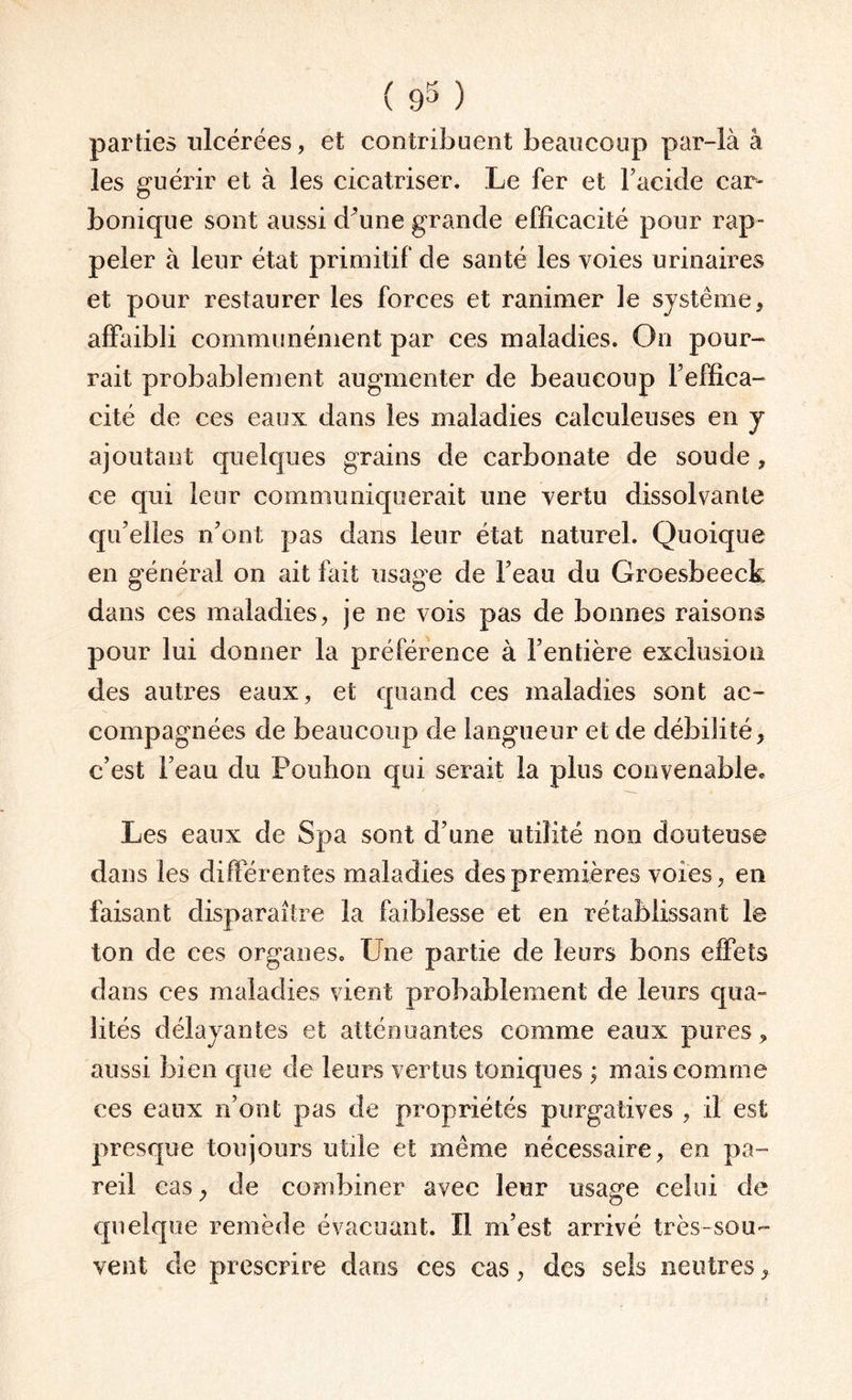 parties ulcérées, et contribuent beaucoup par-là â les guérir et à les cicatriser. Le fer et l’acide car¬ bonique sont aussi d'une grande efficacité pour rap¬ peler à leur état primitif de santé les voies urinaires et pour restaurer les forces et ranimer le système, affaibli communément par ces maladies. On pour¬ rait probablement augmenter de beaucoup l’effica¬ cité de ces eaux dans les maladies calculeuses en y ajoutant quelques grains de carbonate de soude , ce qui leur communiquerait une vertu dissolvante qu’elles n’ont pas dans leur état naturel. Quoique en général on ait fait usage de l’eau du Groesbeeck dans ces maladies, je ne vois pas de bonnes raisons pour lui donner la préférence à l’entière exclusion des autres eaux, et quand ces maladies sont ac¬ compagnées de beaucoup de langueur et de débilité, c’est l’eau du Pouhon qui serait la plus convenable. Les eaux de Spa sont d’une utilité non douteuse dans les différentes maladies des premières voies, en faisant disparaître la faiblesse et en rétablissant le ton de ces organes. Une partie de leurs bons effets dans ces maladies vient probablement de leurs qua¬ lités délayantes et atténuantes comme eaux pures, aussi bien que de leurs vertus toniques ; mais comme ces eaux n’ont pas de propriétés purgatives , il est presque toujours utile et même nécessaire, en pa¬ reil casde combiner avec leur usage celui de quelque remède évacuant. Il m’est arrivé très-sou¬ vent de prescrire dans ces cas, des sels neutres,