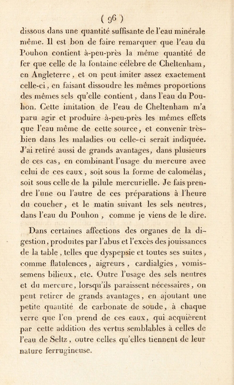 dissous dans une quantité suffisante de l’eau minérale même. Il est bon de faire remarquer que Peau du Pouhon contient à-peu-près la même quantité de fer que celle de la fontaine célèbre de Cheltenham, en Angleterre, et on peut imiter assez exactement celle-ci, en faisant dissoudre les mêmes proportions des mêmes sels qu’elle contient, dans l’eau du Pou- bon. Cette imitation de Peau de Cheltenham m’a paru agir et produire à-peu-près les mêmes effets que l’eau même de cette source, et convenir très- bien dans les maladies ou celle-ci serait indiquée. J’ai retiré aussi de grands avantages, dans plusieurs de ces cas, en combinant l’usage du mercure avec celui de ces eaux, soit sous la forme de calomélas, soit sous celle de la pilule mercurielle. Je fais pren¬ dre l’une ou l’autre de ces préparations à l’heure du coucher, et le matin suivant les sels neutres, dans l’eau du Pouhon , comme je viens de le dire. Dans certaines affections des organes de la di¬ gestion, produites par l’abus et l’excès des jouissances de la table , telles que dyspepsie et toutes ses suites, comme flatulences , aigreurs , cardialgies , voinis- semens bilieux, etc. Outre l’usage des sels neutres et du mercure, lorsqu’ils paraissent nécessaires, on peut retirer de grands avantages, en ajoutant une petite quantité de carbonate de soude, à chaque verre que l’on prend de ces eaux, qui acquièrent par cette addition des vertus semblables à celles de l’eau de Seltz, outre celles qu’elles tiennent de leur nature ferrugineuse.