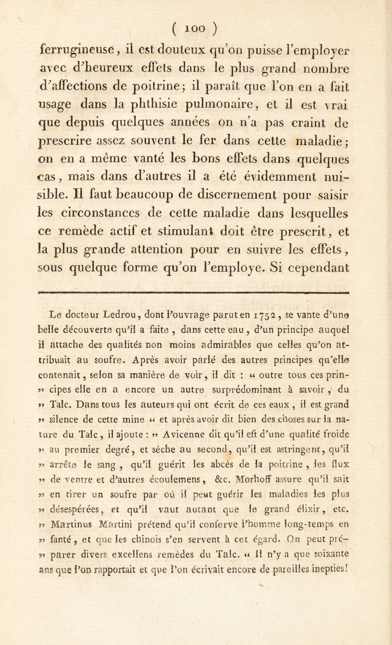 ferrugineuse, il est douteux qu'on puisse l’employer avec cfheureux effels dans le plus grand nombre cf affections de poitrine; il paraît que l’on en a fait usage dans la phthisie pulmonaire, et il est vrai, que depuis quelques années on n’a pas craint de prescrire assez souvent le fer dans cette maladie ; on en a même vanté les bons effets dans quelques cas, mais dans d’autres il a été évidemment nui¬ sible. Il faut beaucoup de discernement pour saisir les circonstances de cette maladie dans lesquelles ce remède actif et stimulant doit être prescrit, et la plus grande attention pour en suivre les effets, sous quelque forme qu’on remployé. Si cependant Le docteur Ledrou, dont l’ouvrage parut en 1752, se vante d’une belle découverte qu’il a faite , dans cette eau , d’un principe auquel il attache des qualités non moins admirables que celles qu’on at¬ tribuait au soufre. Après avoir parlé des autres principes qu’elle contenait, selon sa manière de voir, il dit : « outre tous ces prin- »» cipes elle en a encore un autre surprédominant à savoir , du »> Talc. Dans tous les auteurs qui ont écrit de ces eaux , il est grand r> silence de cette mine « et après avoir dit bien des choses sur la na¬ ture du Talc, il ajoute: >» Avicenne dit qu’il eft d’une qualité froide »? au premier degré, et sèche au second, qu’il est astringent, qu’il »? arrêts le sang , qu’il guérit les abcès de la poitrine , ies flux »? de ventre et d’autres écouiemens, &c. Morhoff assure qu’il sait »? en tirer un soufre par où il peut guérir les maladies ies plus 5» désespérées, et qu’il vaut autant que le grand élixir, etc. »» Martinus Martini prétend qu’il conferve l’homme long-temps en 5» fanté , et que les chinois s’en servent à cet égard. On peut pré- 9» parer divers excellens remèdes du Talc. “ Il n’y a que soixante ans que l’on rapportait et que l’on écrivait encore de pareilles inepties!