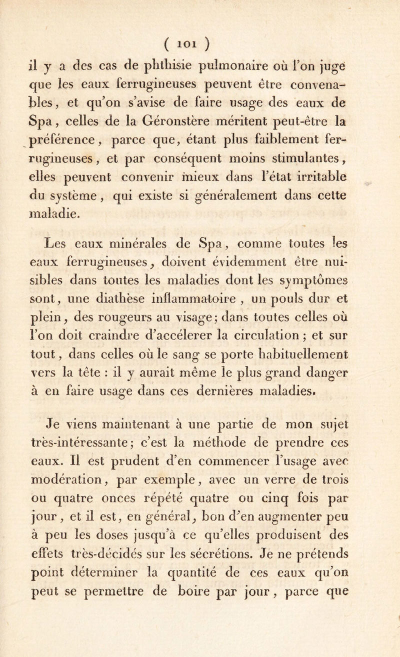 il y a des cas de phthisie pulmonaire où Ton jugé que les eaux ferrugineuses peuvent être convena¬ bles, et qu’on s’avise de faire usage des eaux de Spa, celles de la Géronstère méritent peut-être la préférence, parce que, étant plus faiblement fer¬ rugineuses , et par conséquent moins stimulantes, elles peuvent convenir mieux dans l’état irritable du système, qui existe si généralement dans cette maladie. Les eaux minérales de Spa, comme toutes les eaux ferrugineuses-, doivent évidemment être nui¬ sibles dans toutes les maladies dont les symptômes sont , une diathèse inflammatoire , un pouls dur et plein, des rougeurs au visage; dans toutes celles où l’on doit craindre d’accélerer la circulation ; et sur tout, dans celles où le sang se porte habituellement vers la tête : il y aurait même le plus grand danger à en faire usage dans ces dernières maladies. Je viens maintenant à une partie de mon sujet très-intéressante; c’est la méthode de prendre ces eaux. Il est prudent d’en commencer l’usage avec modération, par exemple, avec un verre de trois ou quatre onces répété quatre ou cinq fois par jour, et il est, en général, bon d’en augmenter peu à peu les doses jusqu’à ce qu’elles produisent des effets très-décidés sur les sécrétions. Je ne prétends point déterminer la quantité de ces eaux qu’on peut se permettre de boire par jour, parce que