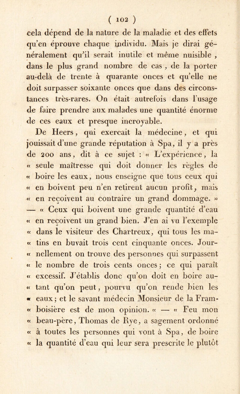 cela dépend de la nature de la maladie et des effets qu’en éprouve chaque individu. Mais je dirai gé¬ néralement quhl serait inutile et même nuisible , dans le plus grand nombre de cas , de la porter au-delà de trente à quarante onces et qu’elle ne doit surpasser soixante onces que dans des circons¬ tances très-rares. On était autrefois dans l’usage de faire prendre aux malades une quantité énorme de ces eaux et presque incroyable. De Heers, qui exerçait la médecine, et qui jouissait d’une grande réputation à Spa, il y a près de 200 ans, dit à ce sujet : « L’expérience, la « seule maîtresse qui doit donner les règles de « boire les eaux, nous enseigne que tous ceux qui « en boivent peu n’en retirent aucun profit, mais « en reçoivent au contraire un grand dommage. » — « Ceux qui boivent une grande quantité d’eau « en reçoivent un grand bien. J’en ai vu l’exemple « dans le visiteur des Chartreux, qui tous les ma¬ te tins en buvait trois cent cinquante onces. Jour- « nellement on trouve des personnes qui surpassent « le nombre de trois cents onces ; ce qui paraît « excessif. J’établis donc qu’on doit en boire a li¬ ée tant qu’on peut, pourvu qu’on rende bien les « eaux; et le savant médecin Monsieur de la Fram- « boisière est de mon opinion, ec — te Feu mon <e beau-père, Thomas de Rye, a sagement ordonné ee à toutes les personnes qui vont à Spa, de boire « la quantité d’eau qui leur sera prescrite le plutôt