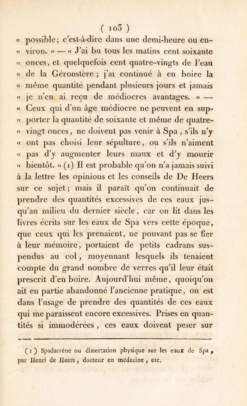 ( io5 ) « possible; c’est-à-dire dans une demi-heure ou en- te viron. « — « J’ai bu tous les matins cent soixante « onces, et quelquefois cent quatre-vingts de Peau « de la Géronstère ; j’ai continué à en boire la « même quantité pendant plusieurs jours et jamais « je n’en ai reçu de médiocres avantages. » —• « Ceux qui d’un âge médiocre ne peuvent en sup- « porter la quantité de soixante et même de quatre- « vingt onces, ne doivent pas venir à Spa , s’ils n’y « ont pas choisi leur sépulture, ou s’ils n’aiment « pas d’y augmenter leurs maux et d^y mourir « bientôt. « (1) Il est probable qu’on n’a jamais suivi à la lettre les opinions et les conseils de De Heers sur ce sujet ; mais il paraît qu’on continuait de prendre des quantités excessives de ces eaux jus¬ qu’au milieu du dernier siècle, car on lit dans les livres écrits sur les eaux de Spa vers cette époque, que ceux qui les prenaient, ne pouvant pas se lier à leur mémoire, portaient de petits cadrans sus¬ pendus au col, moyennant lesquels ils tenaient compte du grand nombre de verres qu’il leur était prescrit d’en boire. Aujourd’hui même, quoiqu’on ait en partie abandonné l’ancienne pratique, on est dans l’usage de prendre des quantités de ces eaux qui me paraissent encore excessives. Prises en quan¬ tités si immodérées , ces eaux doivent peser sur ( i ) Spadacrène ou dissertation physique sur tes eaux de Spa , par Henri de Heers, docteur en médecine , etc.