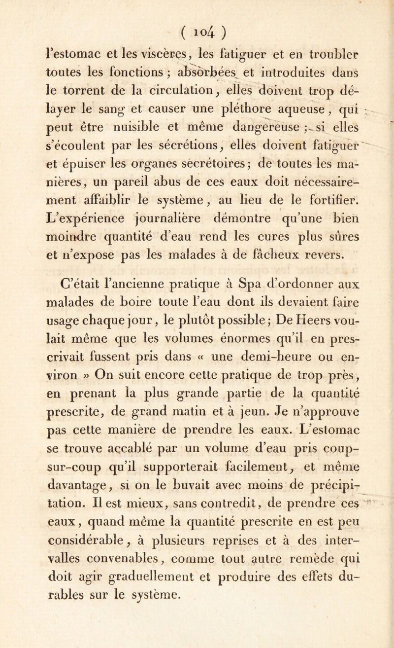 l’estomac et les viscères, les fatiguer et eu troubler toutes les fonctions ; absorbées et introduites dans le torrent de la circulation, elles doivent trop dé¬ layer le sang et causer une pléthore aqueuse , qui • peut être nuisible et même dangereuse si elles s'écoulent par les sécrétions, elles doivent fatiguer' et épuiser les organes secrétoires ; de toutes les ma¬ nières, un pareil abus de ces eaux doit nécessaire¬ ment affaiblir le système, au lieu de le fortifier. L’expérience journalière démontre qu’une bien moindre quantité d'eau rend les cures plus sûres et n’expose pas les malades à de fâcheux revers. G’était l’ancienne pratique à Spa d’ordonner aux malades de boire toute l’eau dont ils devaient faire usage chaque jour, le plutôt possible ; De Heers vou¬ lait même que les volumes énormes qu’il en pres¬ crivait fussent pris dans « une demi-heure ou en¬ viron » On suit encore cette pratique de trop près, en prenant la plus grande partie de la quantité prescrite, de grand matin et à jeun. Je n’approuve pas cette manière de prendre les eaux. L’estomac se trouve accablé par un volume d’eau pris coup- sur-coup qu’il supporterait facilement, et même davantage, si on le buvait avec moins de précipi¬ tation. Il est mieux, sans contredit, de prendre ces eaux, quand même la quantité prescrite en est peu considérable, à plusieurs reprises et à des inter¬ valles convenables, comme tout autre remède qui doit agir graduellement et produire des effets du¬ rables sur le système.