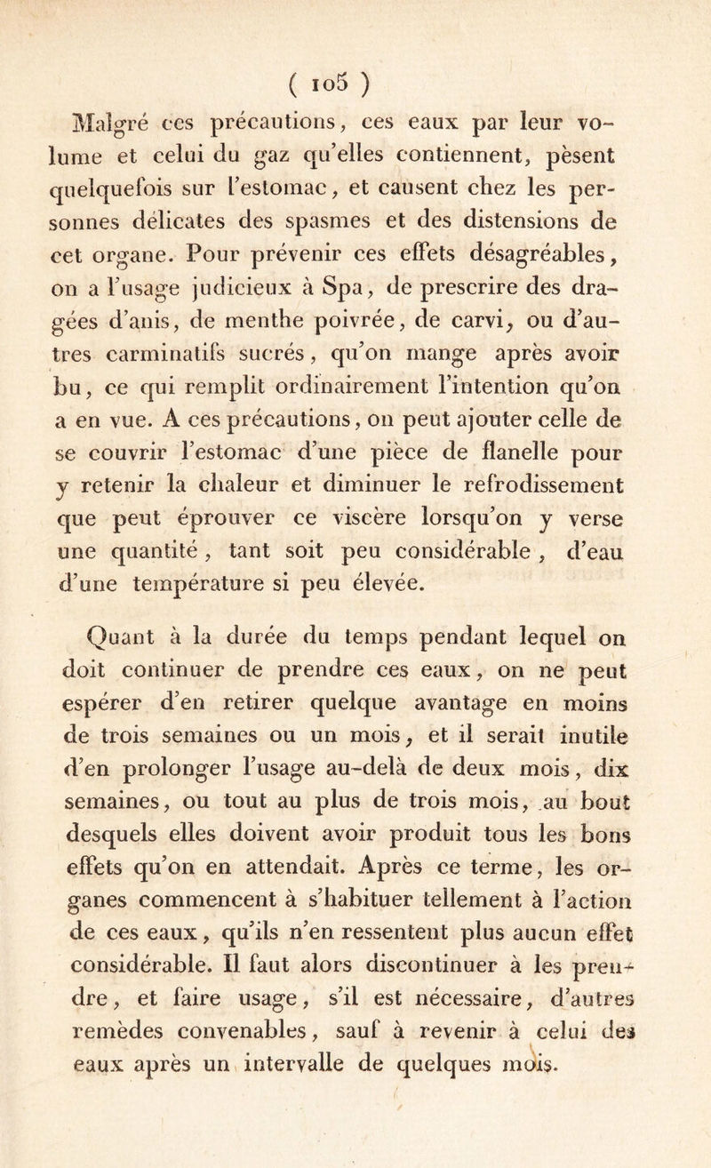 Malgré ces précautions, ces eaux par leur vo¬ lume et celui du gaz qu’elles contiennent, pèsent quelquefois sur l’estomac, et causent chez les per¬ sonnes délicates des spasmes et des distensions de cet organe. Pour prévenir ces effets désagréables, on a l’usage judicieux à Spa, de prescrire des dra¬ gées d’anis, de menthe poivrée, de carvi, ou d’au¬ tres carminatifs sucrés, qu’on mange après avoir bu, ce qui remplit ordinairement l’intention qu’on a en vue. A ces précautions, on peut ajouter celle de se couvrir l’estomac d’une pièce de flanelle pour y retenir la chaleur et diminuer le refrodissement que peut éprouver ce viscère lorsqu’on y verse une quantité , tant soit peu considérable , d’eau d’une température si peu élevée. Quant à la durée du temps pendant lequel on doit continuer de prendre ces eaux, on ne peut espérer d’en retirer quelque avantage en moins de trois semaines ou un mois, et il serait inutile d’en prolonger l’usage au-delà de deux mois, dix semaines, ou tout au plus de trois mois, au bout desquels elles doivent avoir produit tous les bons effets qu’on en attendait. Après ce terme, les or¬ ganes commencent à s’habituer tellement à Faction de ces eaux, qu’ils n’en ressentent plus aucun effet considérable. Il faut alors discontinuer à les pren¬ dre, et faire usage, s’il est nécessaire, d’autres remèdes convenables, sauf à revenir à celui des eaux après un intervalle de quelques mois.