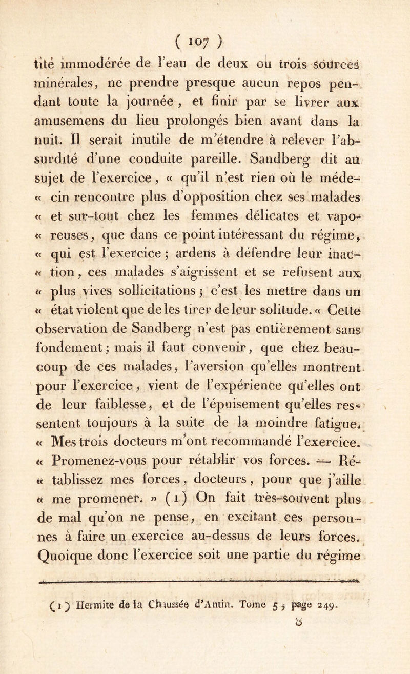 tité immodérée de Feau de deux ou trois sources minérales, ne prendre presque aucun repos pen¬ dant toute la journée , et finir par se livrer aux amusemens du lieu prolongés bien avant dans la Huit. Il serait inutile de m'étendre à relever Tab- surdité d'une conduite pareille. Sandberg dit au sujet de l’exercice, « qu’il n'est rien où le méde- « cin rencontre plus d’opposition chez ses malades « et sur-tout chez les femmes délicates et vapo* *< reuses, que dans ce point intéressant du régime, «« qui est l'exercice ; ardens à défendre leur itaad- fc tion, ces malades s'aigrissent et se refusent aux « plus vives sollicitations * c'est les mettre dans un « état violent que de les tirer de leur solitude. « Cette observation de Sandberg n’est pas entièrement sans fondement ; mais il faut convenir, que chez beau¬ coup de ces malades* l'aversion qu'elles montrent pour l'exercice-* vient de l'expérience qu'elles ont de leur faiblesse* et de l'épuisement qu’elles res¬ sentent toujours à la suite de la moindre fatigue.» « Mes trois docteurs m'ont recommandé l'exercice. « Promenez-vous pour rétablir vos forces. — Ré-* c< tablissez mes forces, docteurs, pour que j’aille et me promener. » ( i ) On fait très-souvent plus de mal qu'on ne pense, en excitant ces person¬ nes à faire un exercice au-dessus de leurs forces. Quoique donc l’exercice soit une partie du régime '■ - - - - ■ - ■ - -c- .a- . ■ ■- ■ ■ ■■■ ■■ ■ ' ' ' (i) Hermite delà Chaussés d'Antin. Tome 5^ page 249.