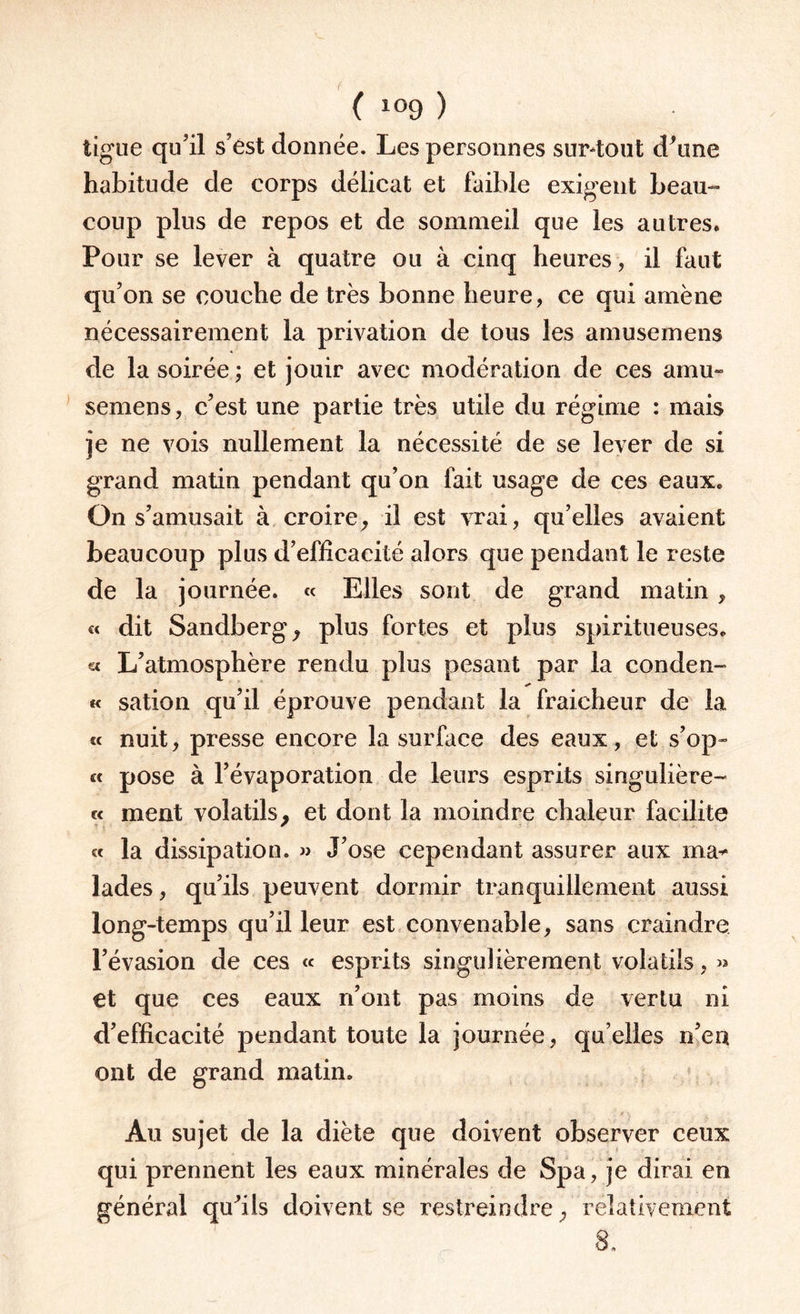 ligue qu’il s’ést donnée. Les personnes sur-tout d'une habitude de corps délicat et faible exigent beau¬ coup plus de repos et de sommeil que les autres. Pour se lever à quatre ou à cinq heures , il faut qu’on se couche de très bonne heure, ce qui amène nécessairement la privation de tous les amusemens de la soirée ; et jouir avec modération de ces amu¬ semens , c’est une partie très utile du régime : mais je ne vois nullement la nécessité de se lever de si grand matin pendant qu’on fait usage de ces eaux* On s’amusait à croire, il est vrai, qu’elles avaient beaucoup plus d’efficacité alors que pendant le reste de la journée. « Elles sont de grand matin , « dit Sandberg, plus fortes et plus spiritueuses. « L’atmosphère rendu plus pesant par la conden- « sation qu’il éprouve pendant la fraîcheur de la « nuit, presse encore la surface des eaux, et s’op- « pose à l’évaporation de leurs esprits singulière- « ment volatils, et dont la moindre chaleur facilite « la dissipation. » J’ose cependant assurer aux ma¬ lades , qu’ils peuvent dormir tranquillement aussi long-temps qu’il leur est convenable, sans craindre l’évasion de ces « esprits singulièrement volatils, » et que ces eaux n’ont pas moins de vertu ni d’efficacité pendant toute la journée, quelles n’eu ont de grand matin. Au sujet de la diète que doivent observer ceux qui prennent les eaux minérales de Spa, je dirai en général qu'ils doivent se restreindre, relativement 8.