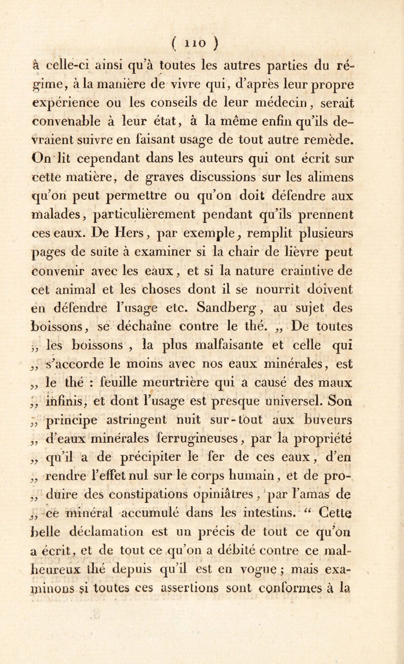 ( ) à celle-ci ainsi qu’à toutes les autres parties du ré» gime, à la manière de vivre qui, d’après leur propre expérience ou les conseils de leur médecin, serait convenable à leur état, à la même enfin qu’ils de¬ vraient suivre en faisant usage de tout autre remède. On lit cependant dans les auteurs qui ont écrit sur cette matière, de graves discussions sur les alimens qu’on peut permettre ou qu’on doit défendre aux malades, particulièrement pendant qu’ils prennent ces eaux. De Hers, par exemple, remplit plusieurs pages de suite à examiner si la chair de lièvre peut convenir avec les eaux, et si la nature craintive de cet animal et les choses dont il se nourrit doivent en défendre l’usage etc. Sandberg, au sujet des boissons, se déchaîne contre le thé. „ De toutes j, les boissons , la plus malfaisante et celle qui „ m’accorde le moins avec nos eaux minérales, est „ le thé : feuille meurtrière qui a causé des maux f * infinis, et dont l’usage est presque universel. Son principe astringent nuit sur-tout aux buveurs „ d’eaux minérales ferrugineuses, par la propriété ,, qu’il a de précipiter le fer de ces eaux, d’en „ rendre l’effet nul sur le corps humain, et de pro- „ duire des constipations opiniâtres, par l’amas de „ ce minéral accumulé dans les intestins. “ Cette belle déclamation est un précis de tout ce qu’on a écrit, et de tout ce qu’on a débité contre ce mal¬ heureux thé depuis qu’il est en vogue ; mais exa¬ minons si toutes ces assertions sont conformes à la