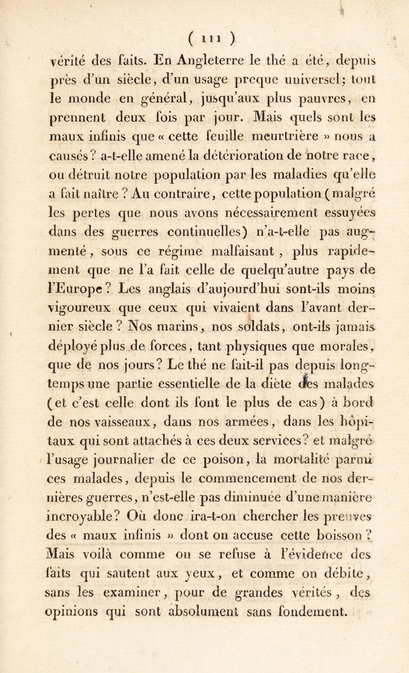 ( ! ) vérité des faits. En Angleterre le thé a été, depuis près d’un siècle, d’un usage preque universel; tout le monde en général, jusqu’aux plus pauvres, en prennent deux fois par jour. Mais quels sont les maux infinis que « cette feuille meurtrière » nous a causés? a-t-elle amené la détérioration de notre race, ou détruit notre population par les maladies qu’elle a fait naître ? Au contraire, cette population (malgré les pertes que nous avons nécessairement essuyées dans des guerres continuelles) n’a-t-elle pas aug¬ menté , sous ce régime malfaisant , plus rapide¬ ment que ne l’a fait celle de quelqu’autre pays de l’Europe? Les anglais d’aujourd’hui sont-ils moins vigoureux que ceux qui vivaient dans l’avant der¬ nier siècle? Nos marins, nos soldats, ont-ils jamais déployé plus de forces, tant physiques que morales, que de nos jours? Le thé ne fait-il pas depuis long¬ temps une partie essentielle de la diète des malades ( et c’est celle dont ils font le plus de cas ) à bord de nos vaisseaux, dans nos armées, dans les hôpi¬ taux qui sont attachés à ces deux services? et malgré l’usage journalier de ce poison, la mortalité parmi ces malades, depuis le commencement de nos der¬ nières guerres, n’est-elle pas diminuée d’une manière incroyable? Où donc ira-t-on chercher les preuves des « maux infinis » dont on accuse cette boisson ? Mais voilà comme on se refuse à F évidence des faits qui sautent aux yeux, et comme on débite, sans les examiner, pour de grandes vérités , des opinions qui sont absolument sans fondement.