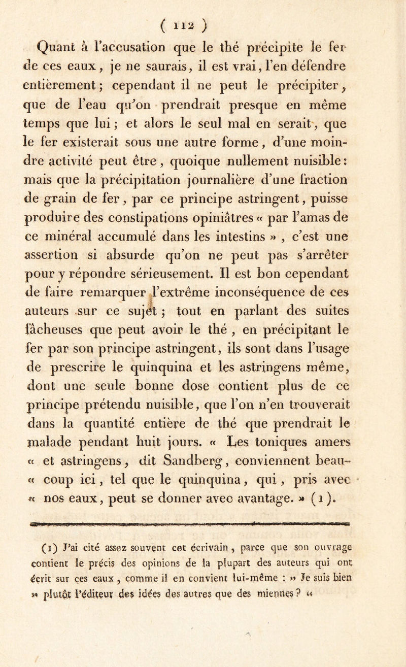 Quant à Faccusation que le thé préeipite le fer de ces eaux, je ne saurais, il est vrai, l’en défendre entièrement ; cependant il ne peut le précipiter > que de l’eau qu'on prendrait presque en même temps que lui ; et alors le seul mal en serait, que le fer existerait sous une autre forme, d’une moin¬ dre activité peut être, quoique nullement nuisible : mais que la précipitation journalière d’une fraction de grain de fer, par ce principe astringent, puisse produire des constipations opiniâtres « par l’amas de ce minéral accumulé dans les intestins « , c’est une assertion si absurde qu’on ne peut pas s’arrêter pour y répondre sérieusement. Il est bon cependant de faire remarquer l’extrême inconséquence de ces auteurs sur ce sujet ; tout en parlant des suites fâcheuses que peut avoir le thé , en précipitant le fer par son principe astringent, ils sont dans l’usage de prescrire le quinquina et les astringens même, dont une seule bonne dose contient plus de ce principe prétendu nuisible, que l’on n’en trouverait dans la quantité entière de thé que prendrait le malade pendant huit jours. « Les toniques amers « et astringens, dit Sandberg, conviennent beau- « coup ici, tel que le quinquina, qui, pris avec « nos eaux, peut se donner avec avantage. >• (1 ). «J '■ I . Iiii.pn BWiWM.il il lim Bi.wtr.imj ..4'« 1..1 . W» '»■ (i) Pai cité assez souvent cet écrivain, parce que son ouvrage contient ie précis des opinions de îa plupart des auteurs qui ont écrit sur ces eaux , comme il en convient lui-même : » Je suis bien n plutôt ^éditeur des idées des autres que des miennes ? «