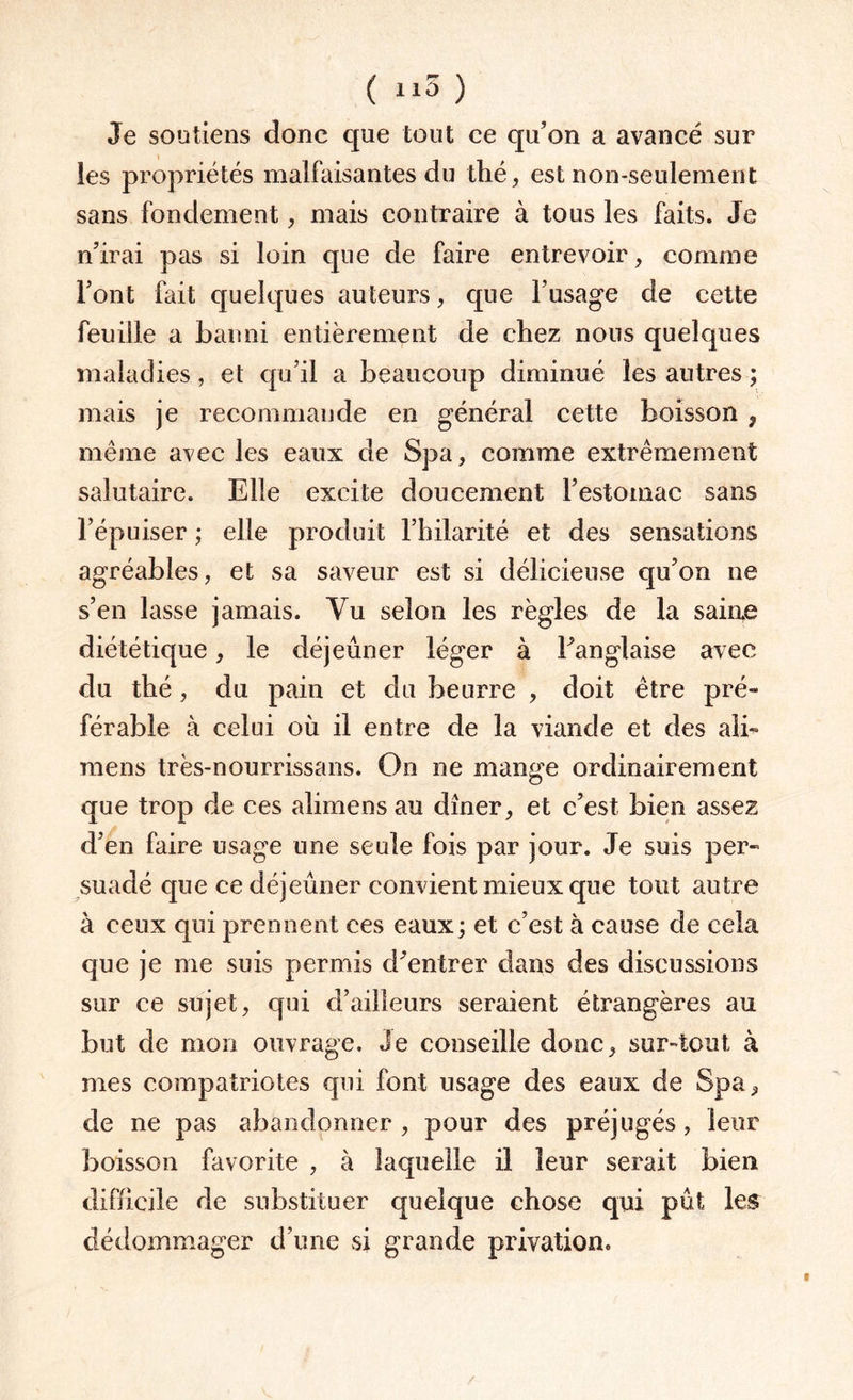 Je soutiens donc que tout ce qu’on a avancé sur les propriétés malfaisantes du thé, est non-seulement sans fondement, mais contraire à tous les faits. Je n’irai pas si loin que de faire entrevoir, comme l’ont fait quelques auteurs, que l’usage de cette feuille a banni entièrement de chez nous quelques maladies, et qu’il a beaucoup diminué les autres ; mais je recommande en général cette boisson , même avec les eaux de Spa, comme extrêmement salutaire. Elle excite doucement l’estomac sans 1’épuiser ; elle produit l’hilarité et des sensations agréables, et sa saveur est si délicieuse qu’on ne s’en lasse jamais. Yu selon les règles de la saine diététique, le déjeuner léger à Fanglaise avec du thé, du pain et du beurre , doit être pré¬ férable à celui où il entre de la viande et des ali- mens très-nourrissans. On ne mange ordinairement que trop de ces alimensau dîner, et c’est bien assez d’en faire usage une seule fois par jour. Je suis per¬ suadé que ce déjeuner convient mieux que tout autre à ceux qui prennent ces eaux; et c’est à cause de cela que je me suis permis d’entrer dans des discussions sur ce sujet, qui d’ailleurs seraient étrangères au but de mon ouvrage. Je conseille donc, sur-tout à mes compatriotes qui font usage des eaux de Spa, de ne pas abandonner , pour des préjugés , leur boisson favorite , à laquelle il leur serait bien difficile de substituer quelque chose qui pût les dédommager d’une si grande privation.