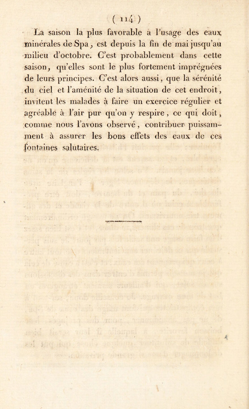 { ix4 ) ta saison la plus favorable a Fusage des eaux; minérales de Spa , est depuis la fin de mai jusqu’au milieu d’octobre. C’est probablement dans cette saison, qu’elles sont le plus fortement imprégnées de leurs principes. C’est alors aussi, que la sérénité du ciel et l’aménité de la situation de cet endroit, invitent les malades à faire un exercice régulier et agréable à l’air pur qu’on y respire , ce qui doit, comme nous l’avons observé, contribuer puissam¬ ment à assurer les bons effets des eaux de ces fontaines salutaires.