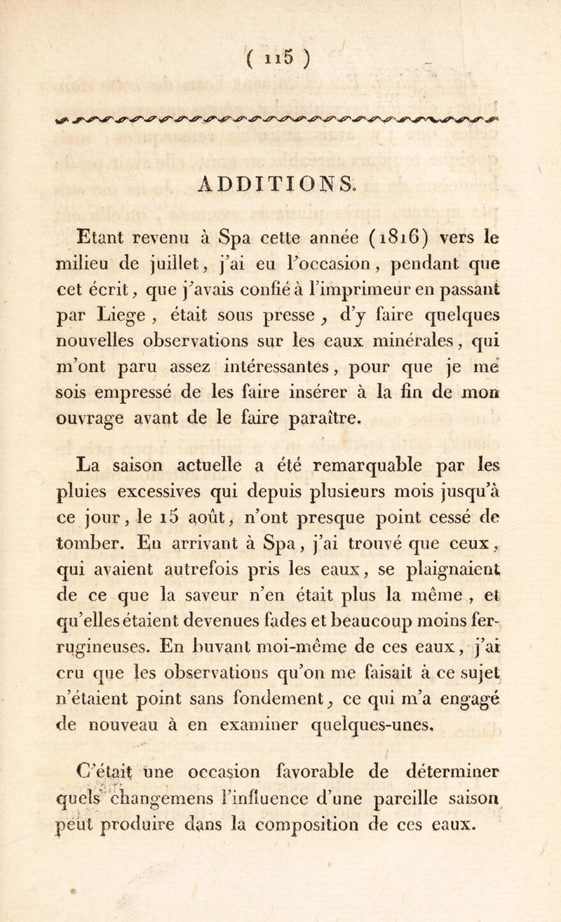 ( 1*5 ) ADDITION So Etant revenu à Spa cette année (1816) vers le milieu de juillet, j’ai eu l’occasion, pendant que cet écrit, que j’avais confié à l’imprimeur en passant par Liege , était sous presse } d’y faire quelques nouvelles observations sur les eaux minérales, qui m’ont paru assez intéressantes, pour que je me sois empressé de les faire insérer à la fin de mon ouvrage avant de le faire paraître, La saison actuelle a été remarquable par les pluies excessives qui depuis plusieurs mois jusqu’à ce jour, le i5 août, n’ont presque point cessé de tomber. En arrivant à Spa, j’ai trouvé que ceux, qui avaient autrefois pris les eaux, se plaignaient de ce que la saveur n’en était plus la même , et qu’elles étaient devenues fades et beaucoup moins fer- rugineuses. En buvant moi-même de ces eaux, j’ai cru que les observations qu’on me faisait à ce sujet n’étaient point sans fondement ce qui m’a engagé de nouveau à en examiner quelques-unes. j C’était une occasion favorable de déterminer > .’-v'V * quels changemens l’influence d’une pareille saison peut produire dans la composition de ces eaux. %