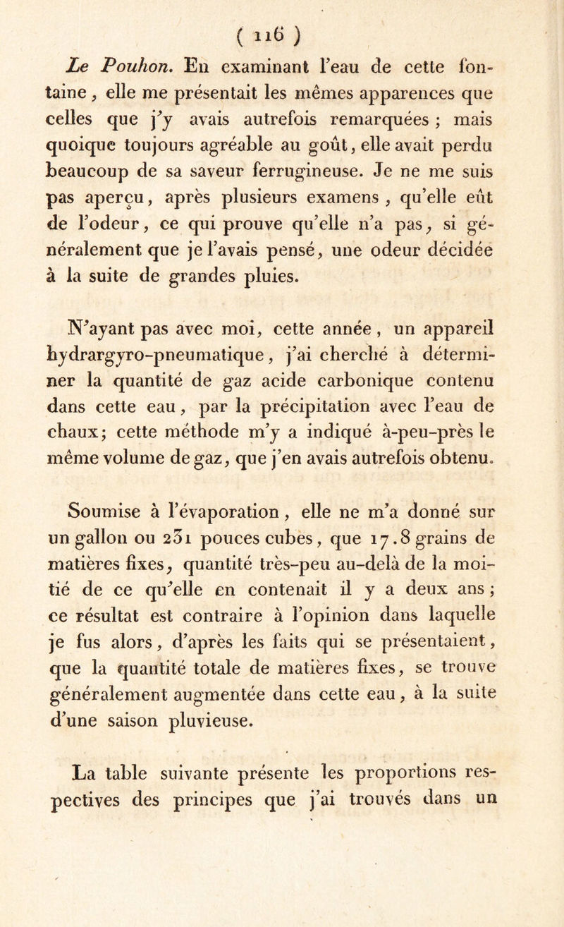 Le PouJion. Eu examinant beau de cette fon¬ taine ; elle me présentait les mêmes apparences que celles que j^y avais autrefois remarquées ; mais quoique toujours agréable au goût, elle avait perdu beaucoup de sa saveur ferrugineuse. Je ne me suis pas aperçu, après plusieurs examens , qu’elle eût de rôdeur, ce qui prouve qu’elle n’a pas, si gé¬ néralement que je l’avais pensé, une odeur décidée à la suite de grandes pluies. N^ayant pas avec moi, cette année, un appareil hydrargyro-pneumatique, j’ai cherché à détermi¬ ner la quantité de gaz acide carbonique contenu dans cette eau, par la précipitation avec l’eau de chaux; cette méthode m’y a indiqué à-peu-près le même volume de gaz, que j’en avais autrefois obtenu. Soumise à l’évaporation, elle ne m’a donné sur un gallon ou 23i pouces cubes, que 17.8 grains de matières fixes , quantité très-peu au-delà de la moi¬ tié de ce quelle en contenait il y a deux ans ; ce résultat est contraire à l’opinion dans laquelle je fus alors, d’après les faits qui se présentaient, que la quantité totale de matières fixes, se trouve généralement augmentée dans cette eau, à la suite d’une saison pluvieuse. La table suivante présente les proportions res¬ pectives des principes que j’ai trouvés dans un