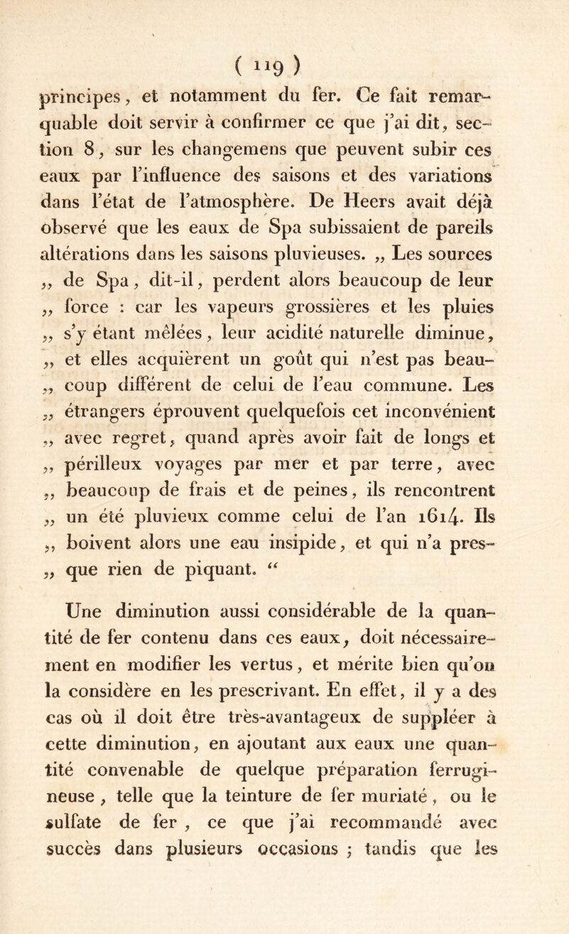 ( “9 ) principes, et notamment du fer. Ce fait remar¬ quable doit servir à confirmer ce que j’ai dit, sec- lion 8, sur les changemens que peuvent subir ces eaux par Finfluence des saisons et des variations dans l’état de l’atmosphère. De Heers avait déjà observé que les eaux de Spa subissaient de pareils altérations dans les saisons pluvieuses. „ Les sources „ de Spa, dit-il, perdent alors beaucoup de leur „ force : car les vapeurs grossières et les pluies „ s’y étant mêlées, leur acidité naturelle diminue, „ et elles acquièrent un goût qui n’est pas beau- y, coup différent de celui de Feau commune. Les ,, étrangers éprouvent quelquefois cet inconvénient „ avec regret, quand après avoir fait de longs et ,, périlleux voyages par mer et par terre, avec „ beaucoup de frais et de peines, ils rencontrent „ un été pluvieux comme celui de Fan 1614. Ils „ boivent alors une eau insipide, et qui n’a près- ,, que rien de piquant. “ Une diminution aussi considérable de la quan¬ tité de fer contenu dans ces eaux, doit nécessaire¬ ment en modifier les vertus, et mérite bien qu’on la considère en les prescrivant. En effet, il y a des cas où il doit être très-avantageux de suppléer à cette diminution, en ajoutant aux eaux une quan¬ tité convenable de quelque préparation ferrugi¬ neuse , telle que la teinture de fer muriaté , ou ie sulfate de fer , ce que j’ai recommandé avec succès dans plusieurs occasions ; tandis que les