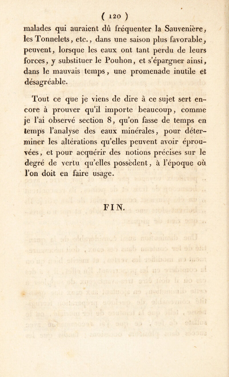 ( *20 ) malades qui auraient dû fréquenter la Sauvenière, les Tonnelets, etc., dans une saison plus favorable^ peuvent, lorsque les eaux ont tant perdu de leurs forces, y substituer le Pouhon, et s’épargner ainsi, dans le mauvais temps, une promenade inutile et désagréable. Tout ce que je viens de dire à ce sujet sert en¬ core à prouver qu’il importe beaucoup, comme je Fai observé section 8, qu’on fasse de temps en temps l’analyse des eaux minérales, pour déter¬ miner les altérations qu’elles peuvent avoir éprou¬ vées, et pour acquérir des notions précises sur le degré de vertu qu’elles possèdent, à l’époque où l’on doit en faire usage. FIN.