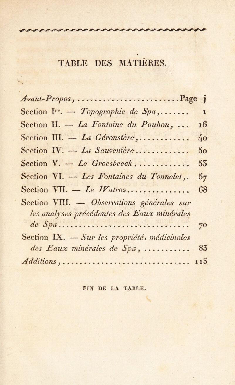 TABLE DES MATIÈRES. Avant-Propos,...Page j Section Ire. — Topographie de Spa,. l La Fontaine du Pouhon} ... 16 La Géronstère,... 4<> La Sauvenière ,. 5o Le Groesbeeck ,. 55 Les Fontaines du Tonnelet67 - Le TVatroz.... 68 •— Observations générales sur Section IL — Section III. - Section IV. - Section Y. — Section VI. - Section VIL Section VIII. les analyses précédentes des Eaux minérales de Spa ..... 70 Section IX. —- Sur les propriétés médicinales des Eaux minérales de Spa ?.. 85 Additions,. .... u5 FIN DE LA TABLE.