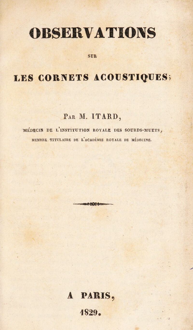 OBSERVATIONS SUR LES CORNETS ACOUSTIQUES Par M. ITARD, MEDECIN DE ^INSTITUTION ROYALE DES SOURDS-MUETSf MEMBRE TITULAIRE DE l’aCADÉMIE ROYALE DE MEDECINE, A PARIS, 1829.