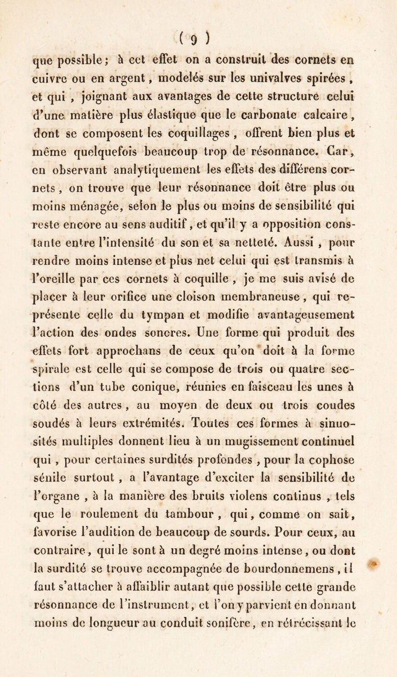 que possible ; à eet effet on a construit des cornets en cuivre ou en argent, modelés sur les univalves spirées , et qui , joignant aux avantages de cette structure celui d’une matière plus élastique que le carbonate calcaire , dont se composent les coquillages , offrent bien plus et même quelquefois beaucoup trop de résonnance. Car, en observant analytiquement les effets des différons cor- nets , on trouve que leur résonnance doit être plus on moins ménagée, selon le plus ou moins de sensibilité qui reste encore au sens auditif, et qu’il y a opposition cons- tante entre l’intensité du son et sa netteté. Aussi , pour rendre moins intense et plus net celui qui est transmis à l’oreille par ces cornets à coquille , je me suis avisé de placer à leur orifice une cloison membraneuse, qui re- présente celle du tympan et modifie avantageusement l’action des ondes sonores. Une forme qui produit des effets fort approchons de ceux qu’on doit à la forme spirale est celle qui se compose de trois ou quatre sec- tions d’un tube conique, réunies en faisceau les unes à côté des autres , au moyen de deux ou trois coudes soudés à leurs extrémités. Toutes ces formes à sinuo- sités multiples donnent lieu à un mugissement continuel qui , pour certaines surdités profondes , pour la cophose sénile surtout , a l’avantage d’exciter la sensibilité de l’organe , à la manière des bruits violens continus , tels que le roulement du tambour, qui, comme on sait, favorise l’audition de beaucoup de sourds. Pour ceux, au contraire , qui le sont à un degré moins intense, ou dont la surdité se trouve accompagnée de bourdonnemens , il faut s’attacher à affaiblir autant que possible cette grande résonnance de l’instrument, et i’ony parvient en donnant moins de longueur au conduit sonifère, en rétrécissant le