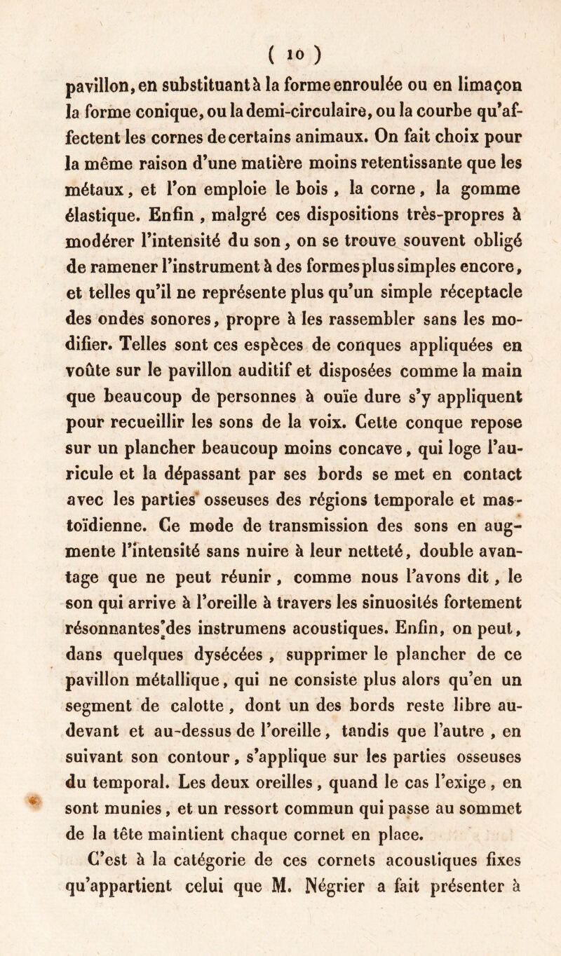 pavillon, en substituant à la forme enroulée ou en limaçon la forme conique, ou la demi-circulaire, ou la courbe qu’af- fectent les cornes de certains animaux. On fait choix pour la même raison d’une matière moins retentissante que les métaux, et l’on emploie le bois , la corne, la gomme élastique. Enfin , malgré ces dispositions très-propres à modérer l’intensité du son, on se trouve souvent obligé de ramener l’instrument à des formes plus simples encore, et telles qu’il ne représente plus qu’un simple réceptacle des ondes sonores, propre à les rassembler sans les mo- difier. Telles sont ces espèces de conques appliquées en voûte sur le pavillon auditif et disposées comme la main que beaucoup de personnes à ouïe dure s’y appliquent pour recueillir les sons de la voix. Cette conque repose sur un plancher beaucoup moins concave, qui loge l’au- ricule et la dépassant par ses bords se met en contact avec les parties osseuses des régions temporale et mas- toïdienne. Ce mode de transmission des sons en aug- mente l’intensité sans nuire à leur netteté, double avan- tage que ne peut réunir, comme nous Pavons dit, le son qui arrive à l’oreille à travers les sinuosités fortement résonnantes’des instrumens acoustiques. Enfin, on peut, dans quelques dysécées , supprimer le plancher de ce pavillon métallique, qui ne consiste plus alors qu’en un segment de calotte , dont un des bords reste libre au- devant et au-dessus de l’oreille, tandis que l’autre , en suivant son contour, s’applique sur les parties osseuses du temporal. Les deux oreilles, quand le cas l’exige, en sont munies, et un ressort commun qui passe au sommet de la tête maintient chaque cornet en place. C’est à la catégorie de ces cornets acoustiques fixes
