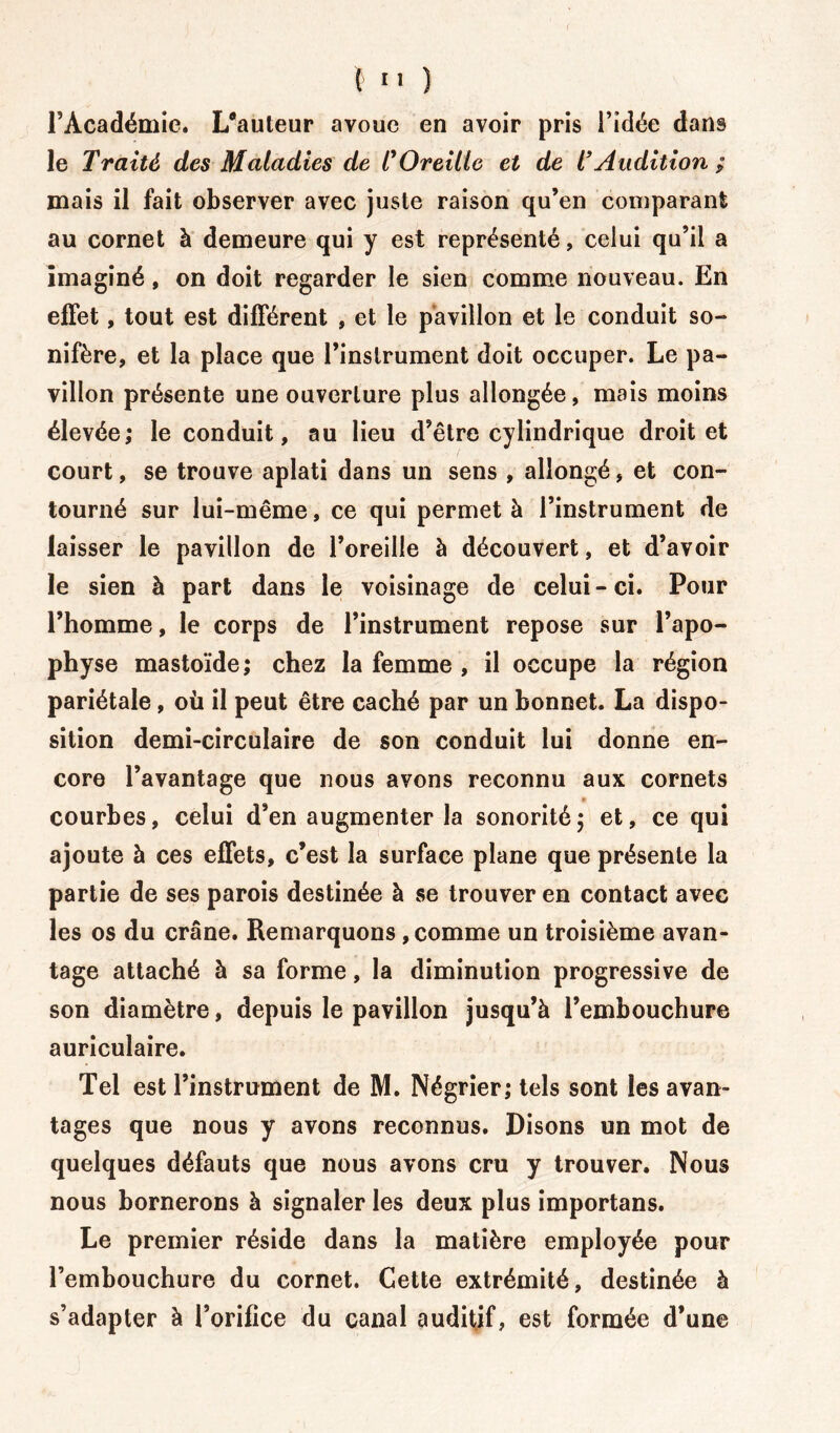 l’Académie. L*auteur avoue en avoir pris l’idée dans le Traité des Maladies de C Oreille et de T Audition ; mais il fait observer avec juste raison qu’en comparant au cornet à demeure qui y est représenté, celui qu’il a imaginé, on doit regarder le sien comme nouveau. En effet, tout est différent , et le pavillon et le conduit so- nifère, et la place que l’instrument doit occuper. Le pa- villon présente une ouverture plus allongée, mais moins élevée; le conduit, au lieu d’être cylindrique droit et court, se trouve aplati dans un sens , allongé, et con- tourné sur lui-même, ce qui permet à l’instrument de laisser le pavillon de l’oreille à découvert, et d’avoir le sien à part dans le voisinage de celui-ci. Pour l’homme, le corps de l’instrument repose sur l’apo- physe mastoïde ; chez la femme , il occupe la région pariétale, où il peut être caché par un bonnet. La dispo- sition demi-circulaire de son conduit lui donne en- core l’avantage que nous avons reconnu aux cornets courbes, celui d’en augmenter la sonorité; et, ce qui ajoute à ces effets, c’est la surface plane que présente la partie de ses parois destinée à se trouver en contact avec les os du crâne. Remarquons, comme un troisième avan- tage attaché à sa forme, la diminution progressive de son diamètre, depuis le pavillon jusqu’à l’embouchure auriculaire. Tel est l’instrument de M. Négrier; tels sont les avan- tages que nous y avons reconnus. Disons un mot de quelques défauts que nous avons cru y trouver. Nous nous bornerons à signaler les deux plus importans. Le premier réside dans la matière employée pour l’embouchure du cornet. Cette extrémité, destinée à s’adapter à l’orifice du canal auditif, est formée d’une