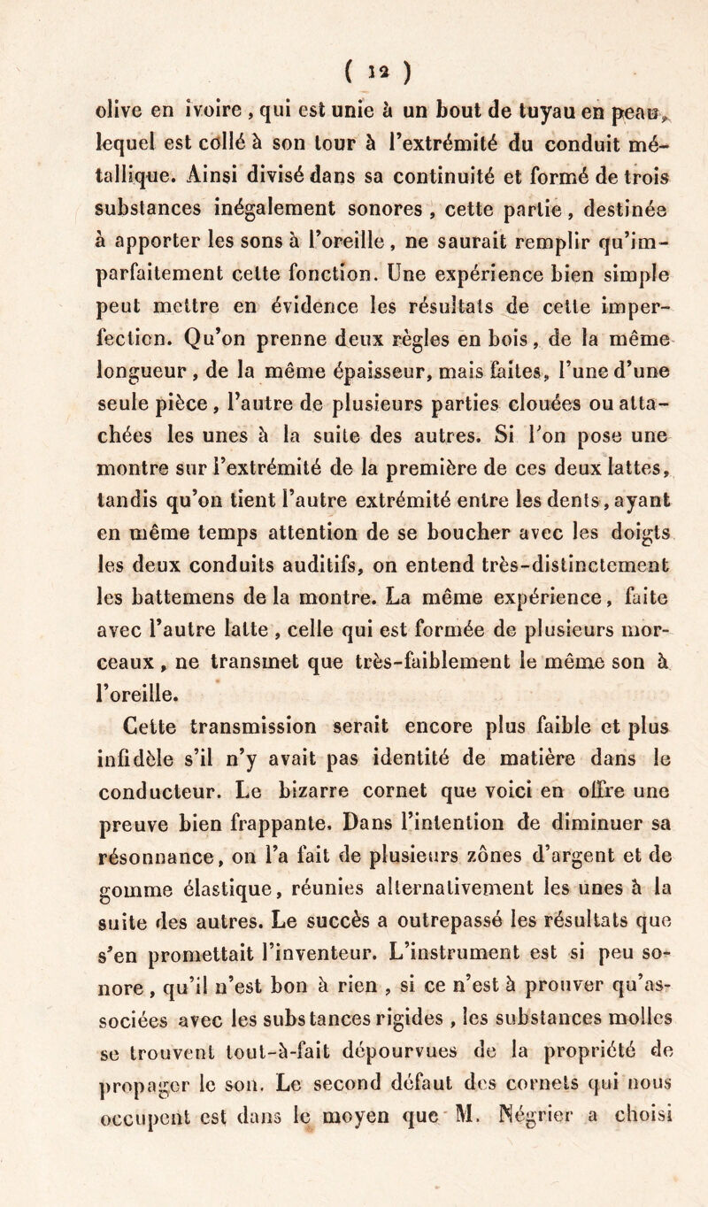 ( ï* ) olive en ivoire , qui est unie à un bout de tuyau en peau> lequel est collé à son tour à l’extrémité du conduit mé- tallique. Ainsi divisé dans sa continuité et formé de trois substances inégalement sonores, cette partie, destinée à apporter les sons à l’oreille, ne saurait remplir qu’im- parfaitement celte fonction. Une expérience bien simple peut mettre en évidence les résultats de cette imper- fection. Qu’on prenne deux règles en bois, de la même longueur , de la même épaisseur, mais faites, l’une d’une seule pièce, l’autre de plusieurs parties clouées ou atta- chées les unes à la suite des autres. Si Uon pose une montre sur l’extrémité de la première de ces deux lattes, tandis qu’on tient l’autre extrémité entre les dents, ayant en même temps attention de se boucher avec les doigts les deux conduits auditifs, on entend très-distinctement les battemens de la montre. La même expérience, faite avec l’autre latte , celle qui est formée de plusieurs mor- ceaux , ne transmet que très-faiblement le même son à l’oreille. Cette transmission serait encore plus faible et plus infidèle s’il n’y avait pas identité de matière dans le conducteur. Le bizarre cornet que voici en ofire une preuve bien frappante. Dans l’intention de diminuer sa résonnance, on l’a fait de plusieurs zones d’argent et de gomme élastique, réunies alternativement les unes à la suite des autres. Le succès a outrepassé les résultats que s’en promettait l’inventeur. L’instrument est si peu so- nore , qu’il n’est bon à rien , si ce n’est à prouver qu’as- sociées avec les substances rigides , les substances molles se trouvent tout-à-fait dépourvues de la propriété de propager le son. Le second défaut des cornets qui nous