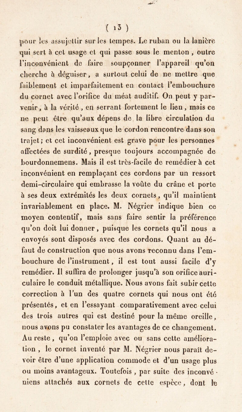( >3 ) pour les assujellir sur les tempes. Le ruban ou la lanière qui sert à cet usage et qui passe sous le menton , outre l’inconvénient de faire soupçonner l’appareil qu’on cherche à déguiser, a surtout celui de ne mettre que faiblement et imparfaitement en contact l’embouchure du cornet avec l’orifice du méat auditif. On peut y par- venir, à la vérité , en serrant fortement le lien, mais ce ne peut être qu’aux dépens de la libre circulation du sang dans les vaisseaux que le cordon rencontre dans son trajet ; et cet inconvénient est grave pour les personnes affectées de surdité, presque toujours accompagnée de bourdonnemens. Mais il est très-facile de remédier à cet inconvénient en remplaçant ces cordons par un ressort demi-circulaire qui embrasse la voûte du crâne et porte à ses deux extrémités les deux cornets, qu’il maintient invariablement en place. M. Négrier indique bien ce moyen contentif, mais sans faire sentir la préférence qu’on doit lui donner, puisque les cornets qu’il nous a envoyés sont disposés avec des cordons. Quant au dé- faut de construction que nous avons reconnu dans l’em- bouchure de l’instrument, il est tout aussi facile d’y remédier. Il suffira de prolonger jusqu’à son orifice auri- culaire le conduit métallique. Nous avons fait subir cette correction à l’un des quatre cornets qui nous ont été présentés, et en l’essayant comparativement avec celui des trois autres qui est destiné pour la même oreille, nous avons pu constater les avantages de ce changement. Au reste, qu’on l’emploie avec ou sans cette améliora- tion , le cornet inventé par M. Négrier nous paraît de- voir être d’une application commode et d’un usage plus ou moins avantageux. Toutefois , par suite des inconvé * mens attachés aux cornets de cette espèce, dont b