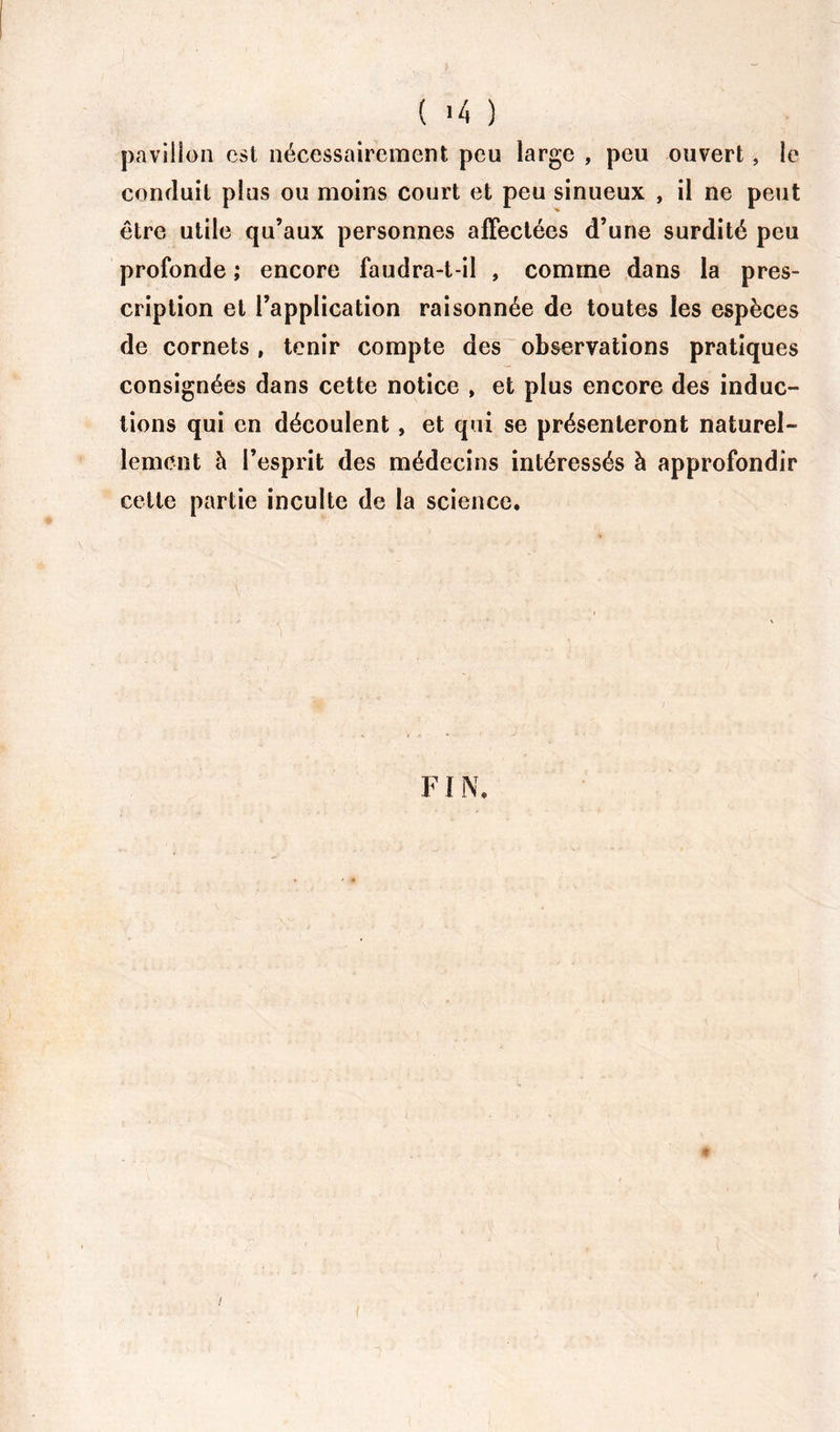 ( '4 ) pavillon est nécessairement peu large , peu ouvert, le conduit plus ou moins court et peu sinueux , il ne peut être utile qu’aux personnes affectées d’une surdité peu profonde ; encore faudra-t-il , comme dans la pres- cription et l’application raisonnée de toutes les espèces de cornets , tenir compte des observations pratiques consignées dans cette notice , et plus encore des induc- tions qui en découlent , et qui se présenteront naturel- lement à l’esprit des médecins intéressés à approfondir cette partie inculte de la science. FIN. $