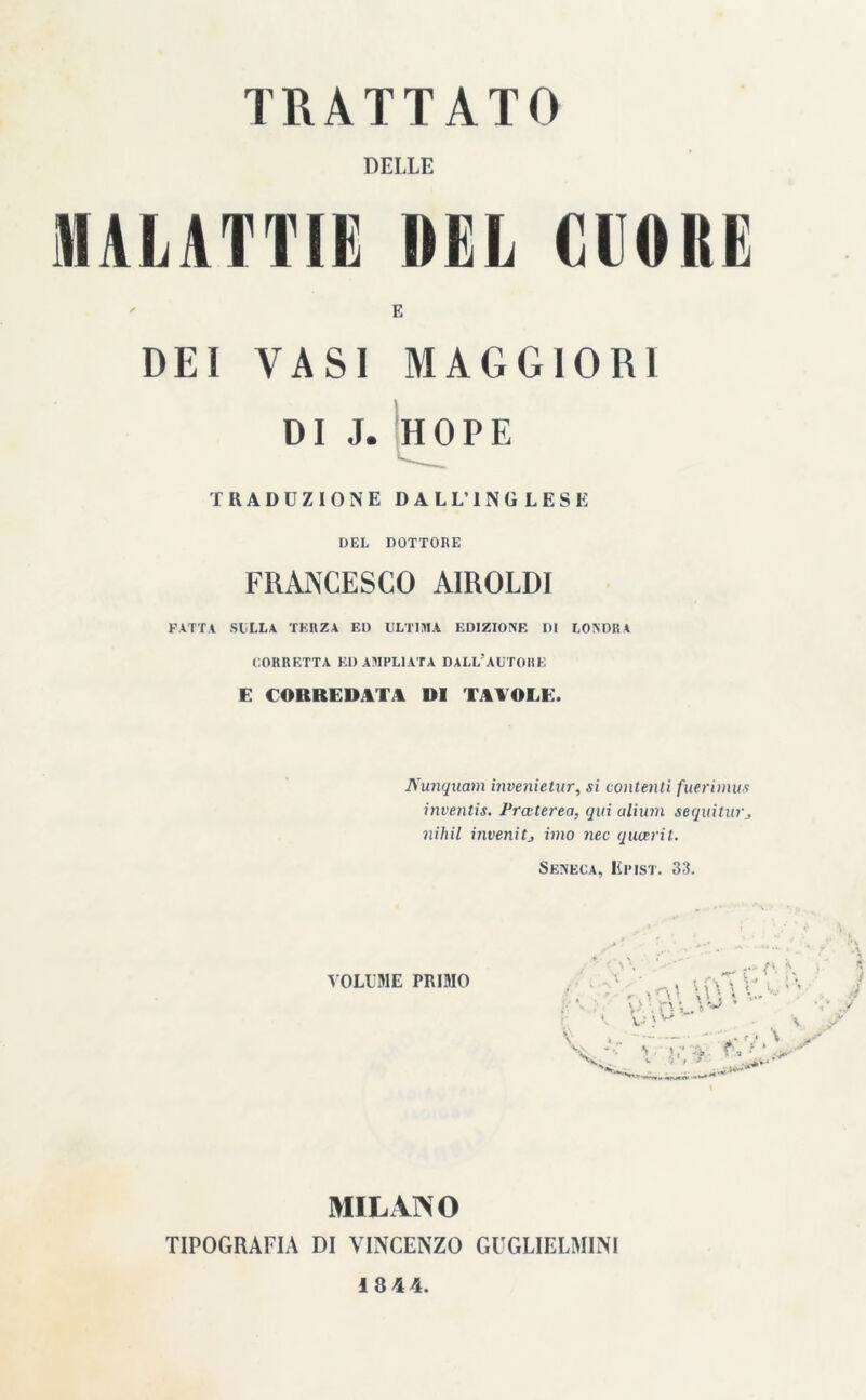 DELLE MALATTIE DEL CUORE E DEI VASI MAGGIORI DI J. HOPE TRADUZIONE DALL’INGLESE DEL DOTTORE FRANCESCO AIROLDI PATTA SULLA TERZA ED ULTIMA EDIZIONE IH LONDRA CORRETTA ED AMPLIATA DALL’AUTORE E CORREDATA DI TAVOLE. Nunquam invenietur, si contenti fnerimus inventis. Praterea, qui aliinn sequitui'j nihil invenitj imo nec qucerit. Seneca, Himst. 33. VOLUME PRIMO MILANO TIPOGRAFIA DI VINCENZO GUGLIELMINI 18 44.
