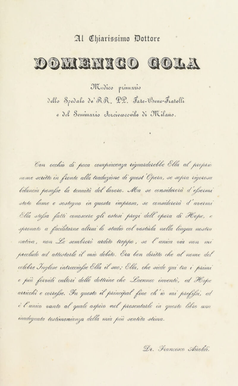 HI (Hljmrissimo Dottore DTC^ ICO puntetelo Detto (SpeDoXc De cRi/V. tPtP. <^ate-l)l)eue-c/i.atelYe e Del- (beimtiatio Jbtciceocovil/e Dt 3)1 l'Ione». Son occhio c/i fioca comf1 tacenya tifuatc/ete//e S//a a/ftofita acme dct/tto tri fiorite a/a tiac/uyione c/t yuedt /foia, de dofia ity.oi.oja /(/ancia feoafie /a /eneeità c/e3 /cuoio■ ^e/6a de cond/c/eieià c/ cfjeimt stato /ime e dodteyno in yuedta tmfiesa, de condic/eieict c/ aveirru ///a stefja fatti conoscete y./t ed tedi fieyt c/s// cfteia c/t ///refe, e jflionato a face/itaine a/iiai to dtuc/10 co/vestii/a ne/a /inyaa ned Sia /latina, non JS/e dem/ieiò atc/ito tiofifo , oc / unteci ■età -non mt fiectàc/o ac/ attestai/ e/ mio c/e/ito. Sia /en c/tiitto c/e a/ nome c/e/ ce//te /Tny/ede intiecciafie S/ta 1/dito/ S/tZ, c/te dtec/c fui tia 1 filmi e fati feivtc/i ca/toti c/et/e c/ottiaie c/ic J/aennec irniente, ec/ e/oofe atticc/fi e coitefre. //a questo 1/fiitnctfia/fine c/i io mi f ieffu, ec/ c / unico vanto a/paa/e asftio ne/fiescntat/c in yaesto //io una enac/eyaata testitnomanya c/e/ta mia fui sentita stima. S/t. e/iancedco <s/iio//i.