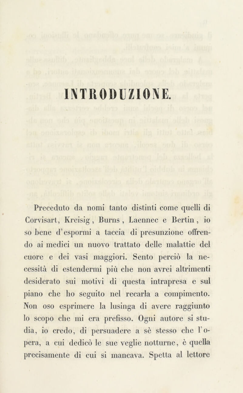 INTRODUZIONE. Preceduto da nomi tanto distinti come quelli di Corvisart, Kreisig, Burns, Laennec e Bertin , io so bene d’espormi a taccia di presunzione offren- do ai medici un nuovo trattato delle malattie del cuore e dei vasi maggiori. Sento perciò la ne- cessità di estendermi più che non avrei altrimenti desiderato sui motivi di questa intrapresa c sul piano che ho seguito nel recarla a compimento. Non oso esprimere la lusinga di avere raggiunto lo scopo che mi era prefisso. Ogni autore si stu- dia, io credo, di persuadere a sè stesso che l'o- pera, a cui dedicò le sue veglie notturne, è quella precisamente di cui si mancava. Spetta al lettore