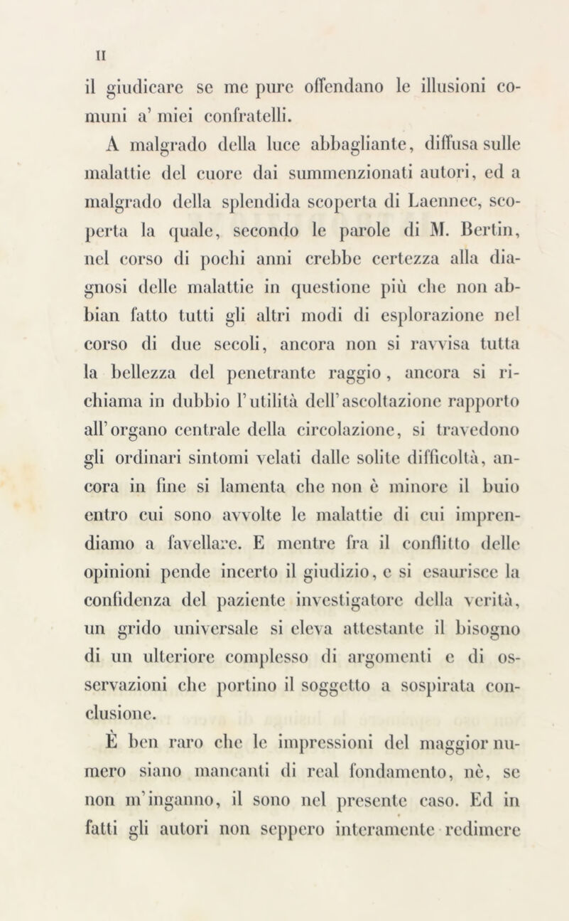 il giudicare se me pure offendano le illusioni co- muni a’ miei confratelli. A malgrado della luce abbagliante, diffusa sulle malattie del cuore dai summenzionati autori, ed a malgrado della splendida scoperta di Laennec, sco- perta la quale, secondo le parole di M. Bertin, nel corso di pochi anni crebbe certezza alla dia- gnosi delle malattie in questione più che non ab- biali fatto tutti gli altri modi di esplorazione nel corso di due secoli, ancora non si ravvisa tutta la bellezza del penetrante raggio, ancora si ri- chiama in dubbio l’utilità dell’ascoltazione rapporto all’organo centrale della circolazione, si travedono gli ordinari sintomi velati dalle solite difficoltà, an- cora in fine si lamenta clic non è minore il buio entro cui sono avvolte le malattie di cui impren- diamo a favellare. E mentre fra il conflitto delle opinioni pende incerto il giudizio, c si esaurisce la confidenza del paziente investigatore della verità, un grido universale si eleva attestante il bisogno di un ulteriore complesso di argomenti c di os- servazioni clic portino il soggetto a sospirata con- clusione. È ben raro che le impressioni del maggior nu- mero siano mancanti di real fondamento, nè, se non nf inganno, il sono nel presente caso. Ed in f fatti gli autori non seppero interamente redimere