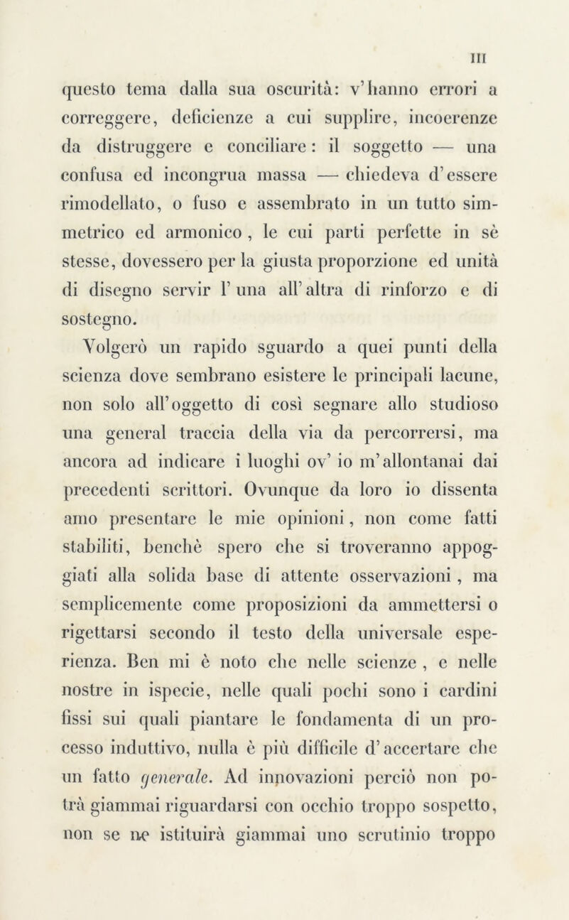 questo tema dalla sua oscurità: v’hanno errori a correggere, deficienze a cui supplire, incocrenze da distruggere e conciliare : il soggetto — una confusa ed incongrua massa — chiedeva d’essere rimodellato, o fuso e assembrato in un tutto sim- metrico ed armonico , le cui parti perfette in sè stesse, dovessero per la giusta proporzione ed unità di disegno servir 1’ una all’ altra di rinforzo e di sostegno. Volgerò un rapido sguardo a quei punti della scienza dove sembrano esistere le principali lacune, non solo all’oggetto di così segnare allo studioso una generai traccia della via da percorrersi, ma ancora ad indicare i luoghi ov’ io m’allontanai dai precedenti scrittori. Ovunque da loro io dissenta amo presentare le mie opinioni, non come fatti stabiliti, benché spero che si troveranno appog- giati alla solida base di attente osservazioni , ma semplicemente come proposizioni da ammettersi o rigettarsi secondo il testo della universale espe- rienza. Ben mi è noto clic nelle scienze , c nelle nostre in ispecie, nelle quali pochi sono i cardini fissi sui quali piantare le fondamenta di un pro- cesso induttivo, nulla è più difficile d’accertare clic un fatto generale. Ad innovazioni perciò non po- trà giammai riguardarsi con occhio troppo sospetto, non se ne istituirà giammai uno scrutinio troppo