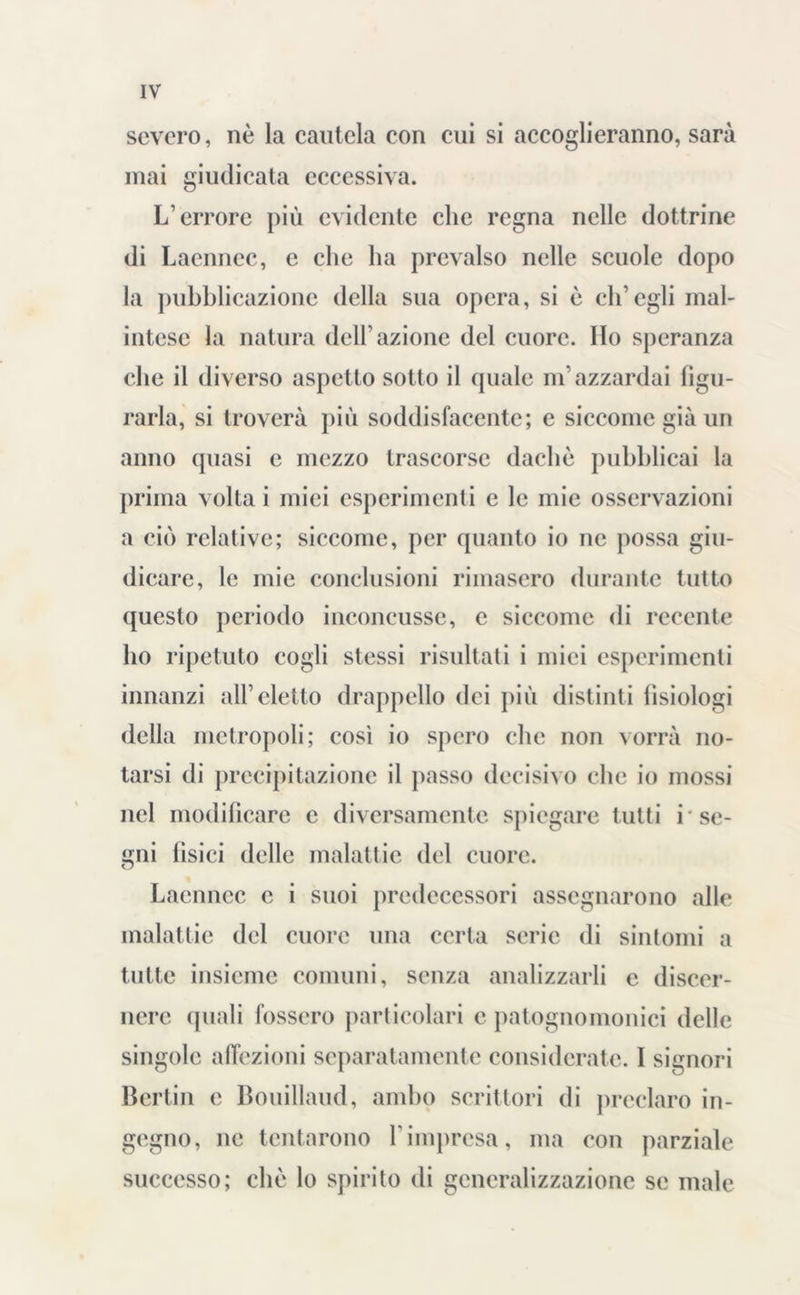 severo, nè la cautela con cui si accoglieranno, sarà mai giudicata eccessiva. L’errore più evidente clic regna nelle dottrine di Lacnnec, e clic ha prevalso nelle scuole dopo la pubblicazione della sua opera, si è ch’egli mal- intese la natura dell’azione del cuore. Ho speranza che il diverso aspetto sotto il (piale m’azzardai figu- rarla, si troverà più soddisfacente; e siccome già un anno quasi e mezzo trascorse dachè pubblicai la prima volta i miei esperimenti e le mie osservazioni a ciò relative; siccome, per quanto io ne possa giu- dicare, le mie conclusioni rimasero durante tutto questo periodo inconcusse, c siccome di recente ho ripetuto cogli stessi risultati i miei esperimenti innanzi all’eletto drappello dei più distinti fisiologi della metropoli; così io spero che non vorrà no- tarsi di precipitazione il passo decisivo che io mossi nel modificare e diversamente spiegare tutti i* se- gni fisici delle malattie del cuore. Laennec e i suoi predecessori assegnarono alle malattie del cuore una certa serie di sintomi a tutte insieme comuni, senza analizzarli e discer- nere quali fossero particolari c palognomonici delle singole affezioni separatamente considerate. I signori Berlin e Bouillaud, ambo scrittori di preclaro in- gegno, ne tentarono l'impresa, ma con parziale successo; che lo spirito di generalizzazione se male