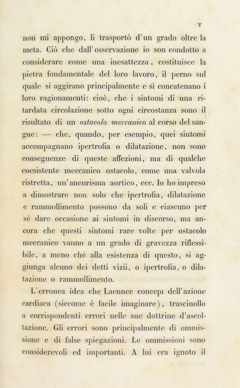 non mi appongo, li trasportò d’un grado oltre la meta. Ciò che dall’osservazione io son condotto a considerare come una inesattezza, costituisce la pietra fondamentale del loro lavoro, il perno sul quale si aggirano principalmente e si concatenano i loro ragionamenti: cioè, che i sintomi di una ri- tardata circolazione sotto ogni circostanza sono il risultato di un ostacolo meccanico al corso del san- gue: — che, quando, per esempio, quei sintomi accompagnano ipertrofia o dilatazione, non sono conseguenze di queste affezioni, ma di qualche coesistente meccanico ostacolo, come una valvola ristretta, un’aneurisma aortico, ecc. Io ho impreso a dimostrare non solo che ipertrofia, dilatazione c rammollimento possono da soli e ciascuno per sè dare occasione ai sintomi in discorso, ma an- cora che questi sintomi rare volte per ostacolo meccanico vanno a un grado di gravezza riflessi- bile, a meno che alla esistenza di questo, si ag- giunga alcuno dei detti vizii, o ipertrofìa, o dila- tazione o rammollimento. L’erronea idea che Lacnnec concepì dell’azione cardiaca (siccome è facile imaginare), trascinollo a corrispondenti errori nelle sue dottrine d’ascol- tazione. Gli errori sono principalmente di ommis- sionc e di false spiegazioni. Le ommissioni sono considerevoli ed importanti. A lui era ignoto il