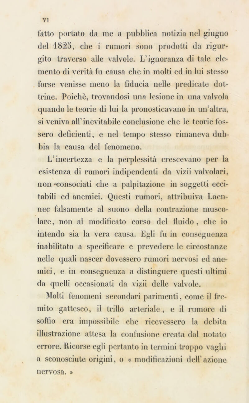 fatto portato da me a pubblica notizia nel giugno del 1825, che i rumori sono prodotti da rigur- gito traverso alle valvole. L’ignoranza di tale ele- mento di verità fu causa clic in molti ed in lui stesso forse venisse meno la iìducia nelle predicate dot- trine. Poiché, trovandosi una lesione in una valvola quando le teorie di lui la pronosticavano in un’altra, si veniva all’inevitabile conclusione clic le teorie fos- sero deficienti, e nel tempo stesso rimaneva dub- bia la causa del fenomeno. L’incertezza c la perplessità crescevano per la esistenza di rumori indipendenti da vizii valvolari, non ^consociati che a palpitazione in soggetti ecci- tabili ed anemici. Questi rumori, attribuiva Laen- nec falsamente al suono della contrazione musco- lare, non al modificato corso del fluido , che io intendo sia la vera causa. Egli fu in conseguenza inabilitato a specificare e prevedere le circostanze nelle quali nascer dovessero rumori nervosi ed ane- mici, e in conseguenza a distinguere questi ultimi da quelli occasionati da vizii delle valvole. Molti fenomeni secondari parimenti, come il fre- mito gattesco, il trillo arteriale, e il rumore di solilo era impossibile che ricevessero la debita illustrazione attesa la confusione creata dal notato errore. Ricorse egli pertanto in termini troppo vaghi a sconosciute origini, o » modificazioni dell’azione nervosa. »