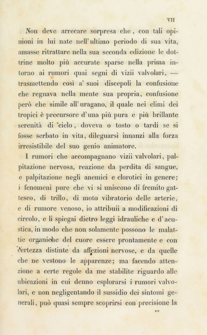 Non deve arrecare sorpresa che , con tali opi- nioni in lui nate nell’ ultimo periodo di sua vita, amasse ritrattare nella sua seconda edizione le dot- trine molto più accurate sparse nella prima in- torno ai rumori quai segni di vizii valvolari, — trasmettendo così a’ suoi discepoli la confusione che regnava nella mente sua propria, confusione però che simile all’ uragano, il quale nei climi dei tropici è precursore d’una più pura e più brillante serenità di ’cielo, doveva o tosto o tardi se si fosse serbato in vita, dileguarsi innanzi alla forza irresistibile del suo genio animatore. I rumori che accompagnano vizii valvolari, pal- pitazione nervosa, reazione da perdita di sangue, e palpitazione negli anemici e clorotici in genere; i fenomeni pure che vi si uniscono di fremito gat- tesco, di trillo, di moto vibratorio delle arterie, e di rumore venoso, io attribuii a modificazioni di circolo, e li spiegai dietro leggi idrauliche e d’acu- stica, in modo che non solamente possono le malat- tie organiche del cuore essere prontamente e con Certezza distinte da affezioni nervose, e da quelle che ne vestono le apparenze; ma facendo atten- zione a certe regole da me stabilite riguardo alle ubicazioni in cui denno esplorarsi i rumori valvo- lari, e non negligentando il sussidio dei sintomi ge- nerali, può quasi sempre scoprirsi con precisione la
