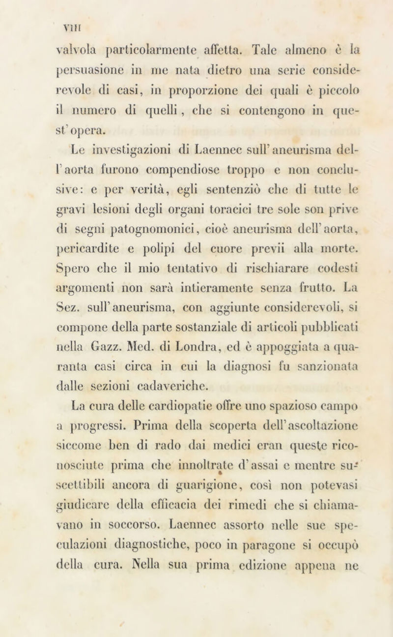 valvola particolarmente affetta. Tale almeno è la persuasione in me nata dietro una serie conside- revole di casi, in proporzione dei quali è piccolo il numero di quelli, clic si contengono in que- st'opera. Le investigazioni di Laennec sull' aneurisma dcl- L aorta furono compendiose troppo e non conclu- sive: e per verità, egli sentenziò clic di tutte le gravi lesioni degli organi toracici tre sole son prive di segni patognomonici, cioè aneurisma dell’aorta, pericardite e polipi del cuore previi alla morte. Spero che il mio tentativo di rischiarare codesti argomenti non sarà intieramente senza frutto. La Sez. sull1 aneurisma, con aggiunte considerevoli, si compone della parte sostanziale di articoli pubblicati nella Gazz. Med. di Londra, ed è appoggiata a qua- ranta casi circa in cui la diagnosi fu sanzionata O dalle sezioni cadaveriche. La cura delle cardiopatie offre uno spazioso campo a progressi. Prima della scoperta dell1 ascoltazione siccome ben di rado dai medici cran queste rico- nosciute prima che innoltratc d'assai c mentre su- scettibili ancora di guarigione, così non potevasi giudicare della efficacia dei rimedi che si chiama- vano in soccorso. Laennec assorto nelle sue spe- culazioni diagnostiche, poco in paragone si occupò della cura. Nella sua prima edizione appena ne