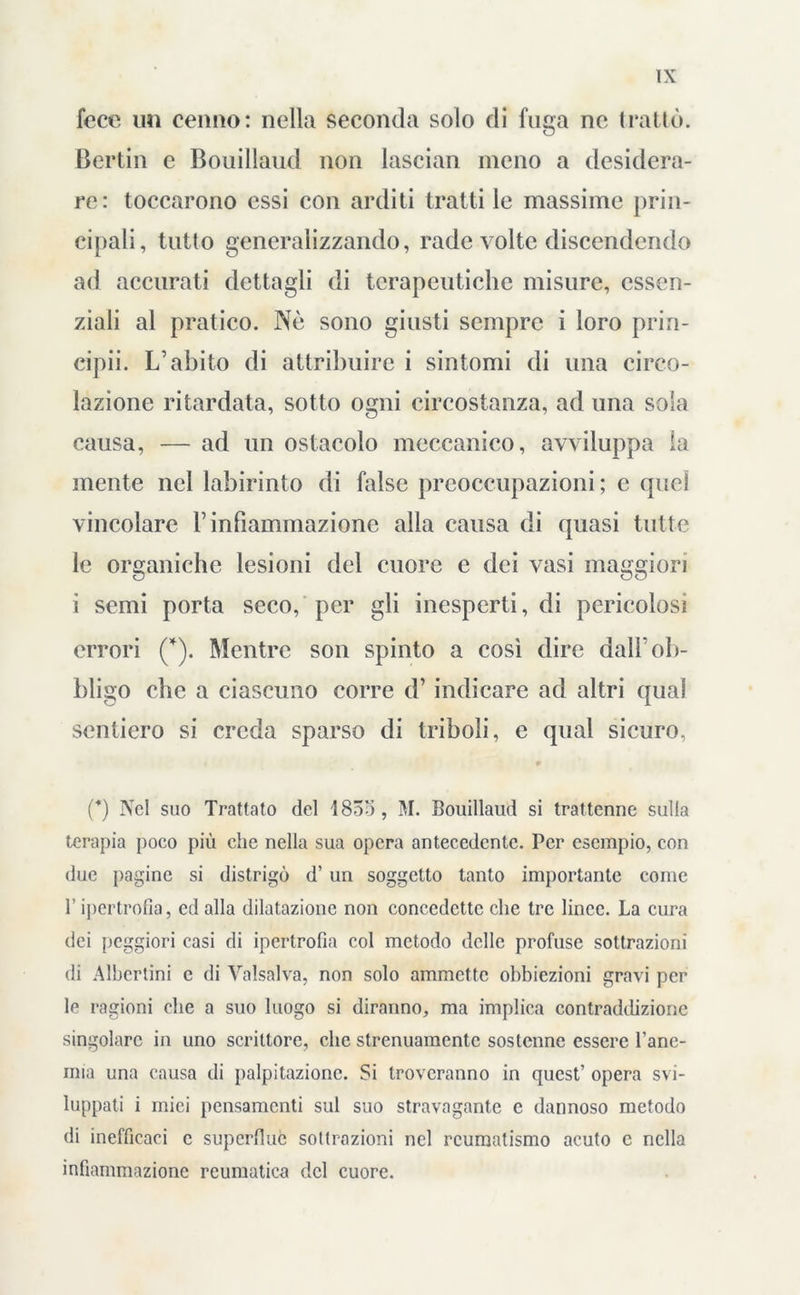 fece un cenno: nella seconda solo di fuga ne trailo. Bertin e Bouillaud non lascian meno a desidera- re: toccarono essi con arditi tratti le massime prin- cipali, tulio generalizzando, rade volte discendendo ad accurati dettagli di terapeutiche misure, essen- ziali al pratico. Nè sono giusti sempre i loro prin- cipii. L’abito di attribuire i sintomi di una circo- lazione ritardata, sotto ogni circostanza, ad una sola causa, — ad un ostacolo meccanico, avviluppa la mente nel labirinto di false preoccupazioni; e quel vincolare V infiammazione alla causa di quasi tutte le organiche lesioni del cuore e dei vasi maggiori i semi porta seco, per gli inesperti, di pericolosi errori (*). Mentre son spinto a così dire dall'ob- bligo che a ciascuno corre d’indicare ad altri qual sentiero si creda sparso di triboli, e qual sicuro, (*) Nel suo Trattato del 1835 , M. Bouillaud si trattenne sulla terapia poco più che nella sua opera antecedente. Per esempio, con due pagine si distrigò d’ un soggetto tanto importante come l’ipertrofia, ed alla dilatazione non concedette che tre linee. La cura dei peggiori casi di ipertrofia col metodo delle profuse sottrazioni di Albcrtini c di Valsalva, non solo ammette obbiezioni gravi per le ragioni che a suo luogo si diranno, ma implica contraddizione singolare in uno scrittore, clic strenuamente sostenne essere l’anc- mia una causa di palpitazione. Si troveranno in quest’ opera svi- luppati i mici pensamenti sul suo stravagante e dannoso metodo di inefficaci c superflue sottrazioni nel reumatismo acuto c nella infiammazione reumatica del cuore.