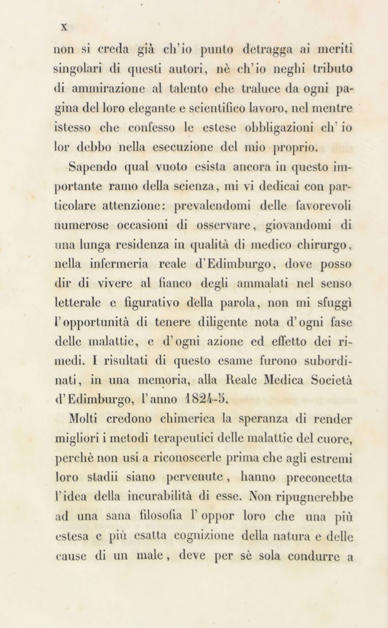 non si creda già ch’io punto detragga ai ineriti singolari di questi autori, nè ch’io neghi tributo di ammirazione al talento che traluce da ogni pa- gina del loro elegante e scientifico lavoro, nel mentre istesso che confesso le estese obbligazioni di' io lor debbo nella esecuzione del mio proprio. Sapendo qual vuoto esista ancora in questo im- portante ramo della scienza, mi vi dedicai con par- ticolare attenzione: prevalendomi delle favorevoli numerose occasioni di osservare, giovandomi di una lunga residenza in qualità di medico chirurgo, nella infermeria reale d’Edimburgo, dove posso dir di vivere al fianco degli ammalati nel senso letterale e figurativo della parola, non mi sfuggì l’opportunità di tenere diligente nota d’ogni fase delle malattie, e d’ogni azione ed effetto dei ri- medi. I risultati di questo esame furono subordi- nati, in una memoria, alla Reale Medica Società d’Edimburgo, l’anno 1824-h. Molti credono chimerica la speranza di render migliori i metodi terapeutici delle malattie del cuore, perchè non usi a riconoscerle prima che agli estremi loro stadii siano pervenute, hanno preconcetta l’idea della incurabilità di esse. Non ripugnerebbe ad una sana filosofia l’oppor loro che una più estesa e più esatta cognizione della natura c delle cause di un male , deve per sè sola condurre a