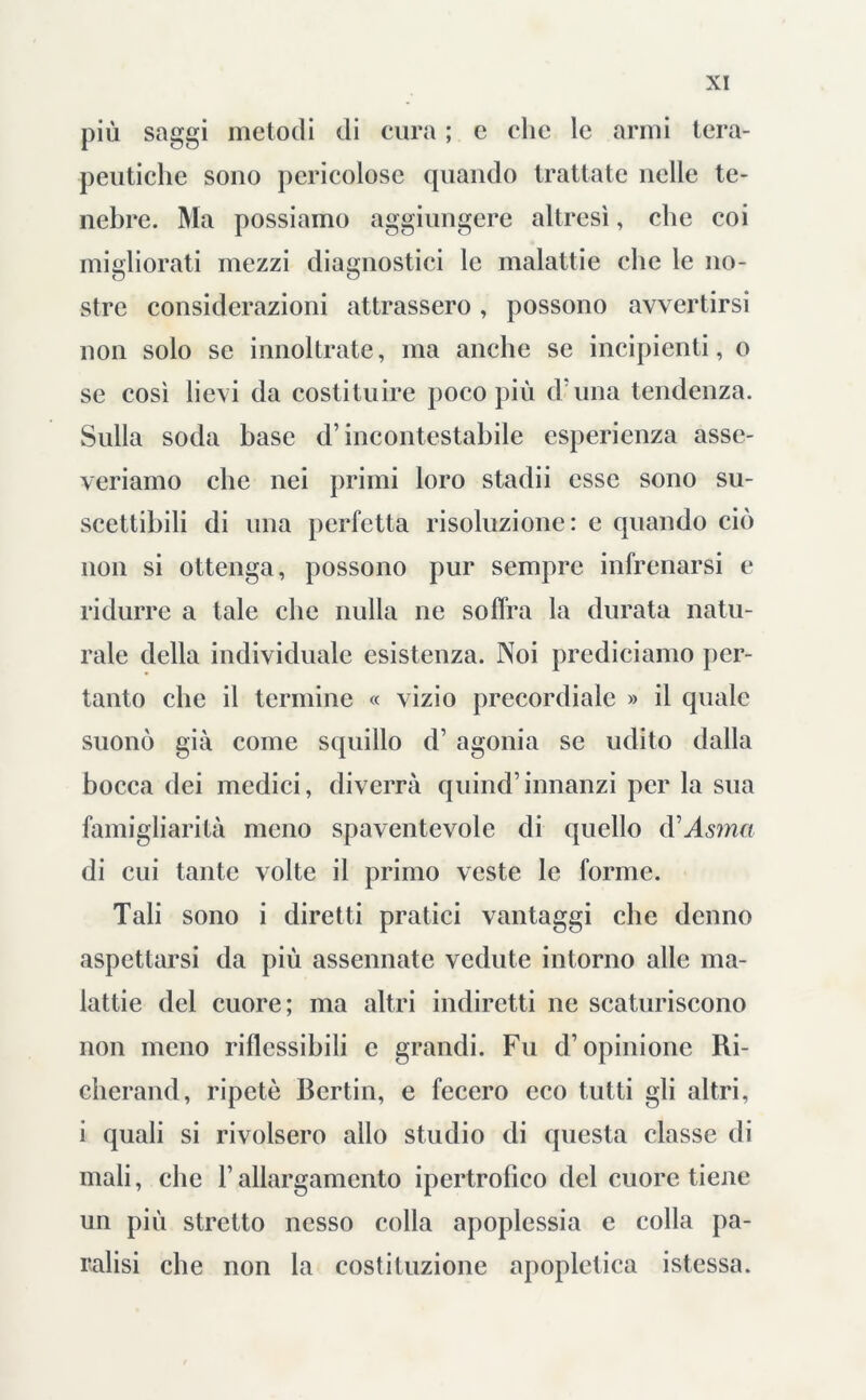 più saggi metodi di cura ; e clic le armi tera- peutiche sono pericolose quando trattate nelle te- nebre. Ma possiamo aggiungere altresì, che coi migliorati mezzi diagnostici le malattie che le no- stre considerazioni attrassero, possono avvertirsi non solo se innoltrate, ma anche se incipienti, o se così lievi da costituire poco più d una tendenza. Sulla soda base d’incontestabile esperienza asse- veriamo che nei primi loro stadii esse sono su- scettibili di una perfetta risoluzione: e quando ciò non si ottenga, possono pur sempre infrenarsi e ridurre a tale che nulla ne soffra la durata natu- rale della individuale esistenza. Noi prediciamo per- tanto che il termine « vizio precordiale » il quale suonò già come squillo d’ agonia se udito dalla bocca dei medici, diverrà quind’innanzi per la sua famigliarità meno spaventevole di quello d’Asma di cui tante volte il primo veste le forme. Tali sono i diretti pratici vantaggi che denno aspettarsi da più assennate vedute intorno alle ma- lattie del cuore; ma altri indiretti ne scaturiscono non meno riflessibili c grandi. Fu d’opinione Ri- cherand, ripetè Berlin, e fecero eco tutti gli altri, i quali si rivolsero allo studio di questa classe di mali, che l’allargamento ipertrofico del cuore tiene un più stretto nesso colla apoplessia e colla pa- ralisi che non la costituzione apopletica istessa.