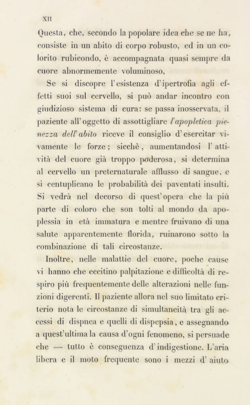 Questa, che, secondo la popolare idea che se ne ha, consiste in un abito di corpo robusto, ed in un co- lorito rubicondo, è accompagnata (piasi sempre da cuore abnormemente voluminoso, Se si discopre resistenza d’ipertrofia agli ef- fetti suoi sul cervello, si può andar incontro con giudizioso sistema di cura: se passa inosservata, il paziente all’oggetto di assottigliare lapopletica pie- nezza dellabito riceve il consiglio d’esercitar vi- vamente le forze ; sicché, aumentandosi F atti- vità del cuore già troppo poderosa, si determina al cervello un preternaturale afllusso di sangue, e si centuplicano le probabilità dei paventati insulti. Si vedrà nel decorso di quest’opera che la più parte di coloro che son tolti al mondo da apo- plessia in età immatura e mentre fruivano di una salute apparentemente florida, minarono sotto la combinazione di tali circostanze. Inoltre, nelle malattie del cuore, poche cause vi hanno che eccitino palpitazione e difficoltà di re- spiro più frequentemente delle alterazioni nelle fun- zioni digerenti. 11 paziente allora nel suo limitato cri- terio nota le circostanze di simultaneità tra idi ac- O cessi di dispnea e quelli di dispepsia, e assegnando a quest’ultima la causa (Fogni fenomeno, si persuade che — tutto è conseguenza d’indigestione. L’aria libera e il moto frequente sono i mezzi d’ aiuto
