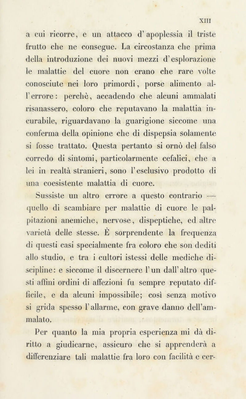 a cui ricorre, c un attacco d’apoplessia il triste frutto che ne consegue. La circostanza che prima della introduzione dei nuovi mezzi d’esplorazione le malattie del cuore non erano che rare volte conosciute nei loro primordi, porse alimento al- l’errore: perchè, accadendo che alcuni ammalati risanassero, coloro che reputavano la malattia in- curabile, riguardavano la guarigione siccome una conferma della opinione che di dispepsia solamente si fosse trattato. Questa pertanto si ornò del falso corredo di sintomi, particolarmente cefalici, che a lei in realtà stranieri, sono l’esclusivo prodotto di una coesistente malattia di cuore. Sussiste un altro errore a questo contrario — quello di scambiare per malattie di cuore le pal- pitazioni anemiche, nervose, dispeptiche, ed altre varietà delle stesse. E sorprendente la frequenza di questi casi specialmente fra coloro che son dediti allo studio, e tra i cultori istessi delle mediche di- scipline: e siccome il discernere l’un dall’altro que- sti affini ordini di affezioni fu sempre reputato dif- ficile, e da alcuni impossibile; così senza motivo si grida spesso l’allarme, con grave danno dell’am- malato. Per quanto la mia propria esperienza mi dà di- ritto a giudicarne, assicuro che si apprenderà a differenziare tali malattie fra loro con facilità e cer-