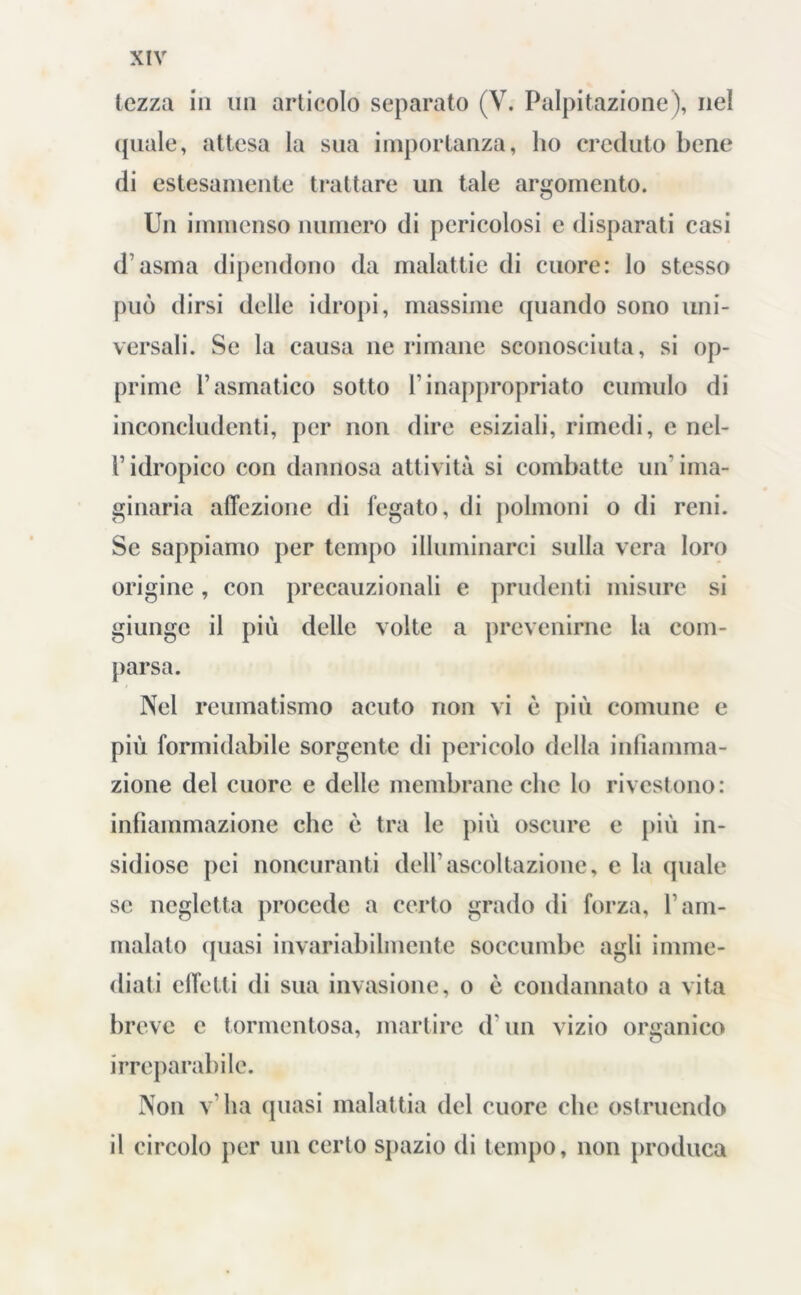 tozza in un articolo separato (V. Palpitazione ), nel quale, attesa la sua importanza, ho creduto bene di estesamente trattare un tale argomento. Un immenso numero di pericolosi e disparati casi d’asma dipendono da malattie di cuore: lo stesso può dirsi delle idropi, massime quando sono uni- versali. Se la causa ne rimane sconosciuta, si op- prime l’asmatico sotto l’inappropriato cumulo di inconcludenti, per non dire esiziali, rimedi, e nel- l’idropico con dannosa attività si combatte un’ima- ginaria affezione di fegato, di polmoni o di reni. Se sappiamo per tempo illuminarci sulla vera loro origine, con precauzionali e prudenti misure si giunge il più delle volte a prevenirne la com- parsa. Nel reumatismo acuto non vi è più comune e più formidabile sorgente di pericolo della infiamma- zione del cuore e delle membrane che lo rivestono: infiammazione che è tra le più oscure e più in- sidiose pei noncuranti dell'ascoltazione, e la quale se negletta procede a certo grado di forza, l’am- malalo (piasi invariabilmente soccumbe agli imme- diati effetti di sua invasione, o è condannato a vita breve c tormentosa, martire d'un vizio organico irreparabile. Non v ha quasi malattia del cuore che ostruendo il circolo per un certo spazio di tempo, non produca